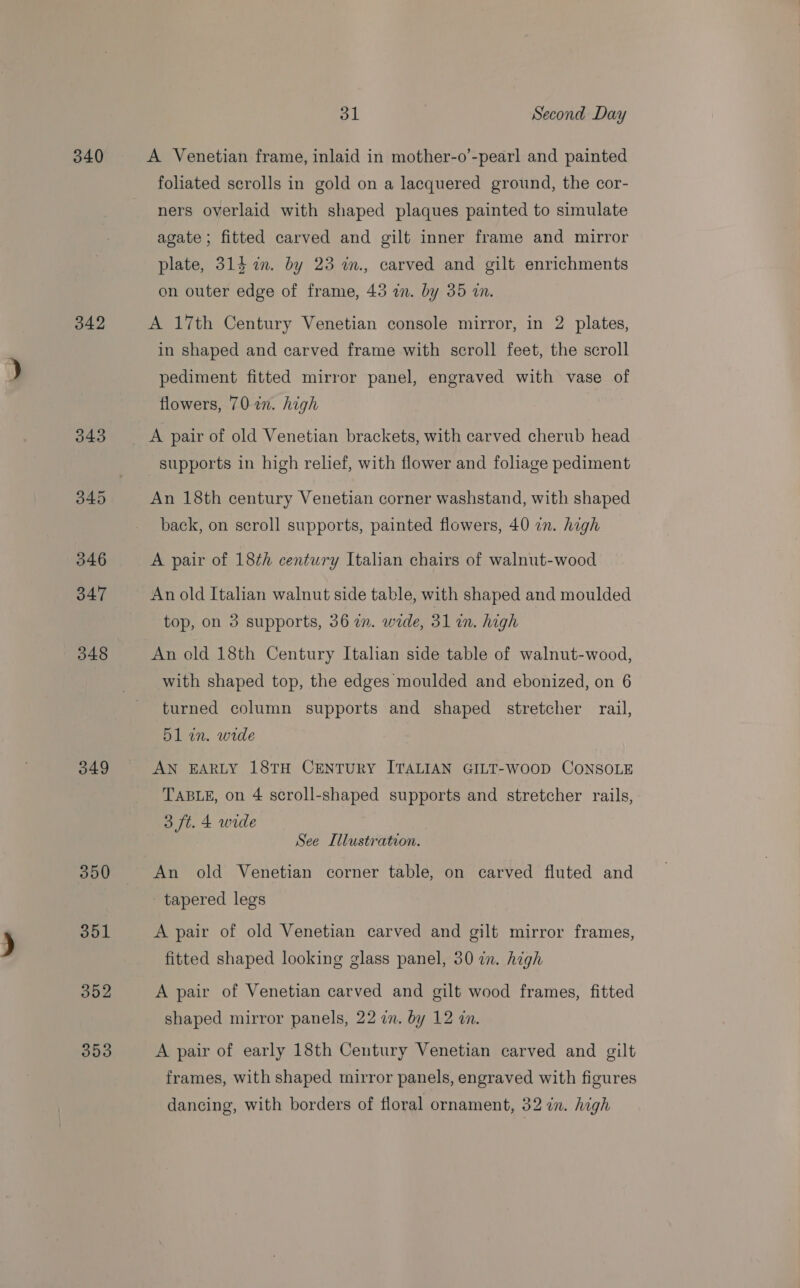 340 342 349 350 351 352 353 31 Second Day A Venetian frame, inlaid in mother-o’-pearl and painted foliated serolls in gold on a lacquered ground, the cor- ners overlaid with shaped plaques painted to simulate agate; fitted carved and gilt inner frame and mirror plate, 315 am. by 23 in., carved and gilt enrichments on outer edge of frame, 45 a. by 35 an. A 17th Century Venetian console mirror, in 2 plates, in shaped and carved frame with scroll feet, the scroll pediment fitted mirror panel, engraved with vase of flowers, 70 in. high A pair of old Venetian brackets, with carved cherub head supports in high relief, with flower and folage pediment An 18th century Venetian corner washstand, with shaped back, on scroll supports, painted flowers, 40 7n. high A pair of 18th century Italian chairs of walnut-wood An old Italian walnut side table, with shaped and moulded top, on 3 supports, 36 im. wide, 31 in. high An old 18th Century Italian side table of walnut-wood, with shaped top, the edges moulded and ebonized, on 6 turned column supports and shaped stretcher rail, 5l in. wide AN EARLY 18TH CENTURY ITALIAN GILT-WOOD CONSOLE TABLE, on 4 scroll-shaped supports and stretcher rails, 3 ft. 4 wide See Illustration. An old Venetian corner table, on carved fluted and tapered legs A pair of old Venetian carved and gilt mirror frames, fitted shaped looking glass panel, 30 in. high A pair of Venetian carved and gilt wood frames, fitted shaped mirror panels, 22 in. by 12 in. A pair of early 18th Century Venetian carved and gilt frames, with shaped mirror panels, engraved with figures dancing, with borders of floral ornament, 32 in. high
