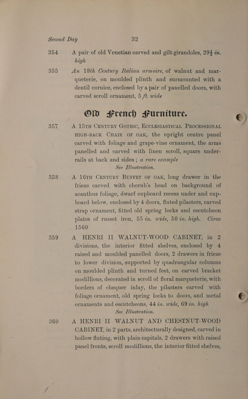 304 355 sat 309 A pair of old Venetian carved and gilt girandoles, 294 in. high An 18th Century Italian armovre, of walnut and mar- queterie, on moulded plinth and surmounted with a dentil cornice, enclosed by a pair of panelled doors, with carved scroll ornament, 5 /¢. wide Or Srench srurniture, A 157TH CENTURY GOTHIC, ECCLESIASTICAL PROCESSIONAL HIGH-BACK CHAIR OF OAK, the upright centre panel carved with foliage and grape-vine ornament, the arms panelled and carved with linen scroll, square under- rails at back and sides; a rare example See Illustration. A 16TH CENTURY BUFFET OF OAK, long drawer in the frieze carved, with cherub’s head on background of acanthus foliage, dwarf cupboard recess under and cup- board below, enclosed by 4 doors, fluted pilasters, carved strap ornament, fitted old spring locks and escutcheon plates of russet iron, 55 in. wide, 50 in. high. Circa 1560 | A HENRI II WALNUT-WOOD CABINET, in 2 divisions, the interior fitted shelves, enclosed by 4 raised and moulded panelled doors, 2 drawers in frieze to lower division, supported by quadrangular columns on moulded plinth and turned feet, on carved bracket modillions, decorated in scroll of floral marqueterie, with borders of chequer inlay, the pilasters carved with foliage ornament, old spring locks to doors, and metal ornaments and escutcheons, 44 in. wide, 69 in. high See Illustration. A HENRI II WALNUT AND CHESTNUT-WOOD CABINET, in 2 parts, architecturally designed, carved in hollow fluting, with plain capitals, 2 drawers with raised panel fronts, scroll modillions, the interior fitted shelves,