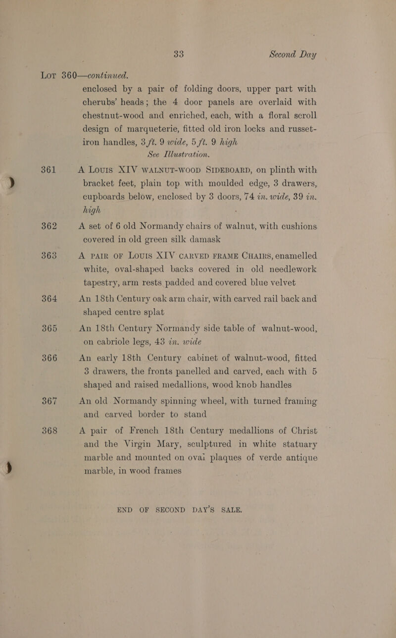 30 Second Day 361 364 365 366 367 368 enclosed by a pair of folding doors, upper part with cherubs’ heads; the 4 door panels are overlaid with chestnut-wood and enriched, each, with a floral scroll design of marqueterie, fitted old iron locks and russet- iron handles, 3 ft. 9 wide, 5 ft. 9 high See Illustration. A Louis XIV WALNUT-WooD SIDEBOARD, on plinth with bracket feet, plain top with moulded edge, 3 drawers, cupboards below, enclosed by 3 doors, 74 in. wide, 39 in. high A set of 6 old Normandy chairs of walnut, with cushions covered in old green silk damask A paAtR OF Louis XIV CARVED FRAME CHAIRS, enamelled white, oval-shaped backs covered in. old needlework tapestry, arm rests padded and covered blue velvet An 18th Century oak arm chair, with carved rail back and shaped centre splat An 18th Century Normandy side table of walnut-wood, on cabriole legs, 43 in. wide An early 18th Century cabinet of walnut-wood, fitted ° drawers, the fronts panelled and carved, each with 5 shaped and raised medallions, wood knob handles An old Normandy spinning wheel, with turned framing and carved border to stand A pair of French 18th Century medallions of Christ and the Virgin Mary, sculptured in white statuary marble and mounted on ovai plaques of verde antique marble, in wood frames END OF SECOND DAY'S SALE,