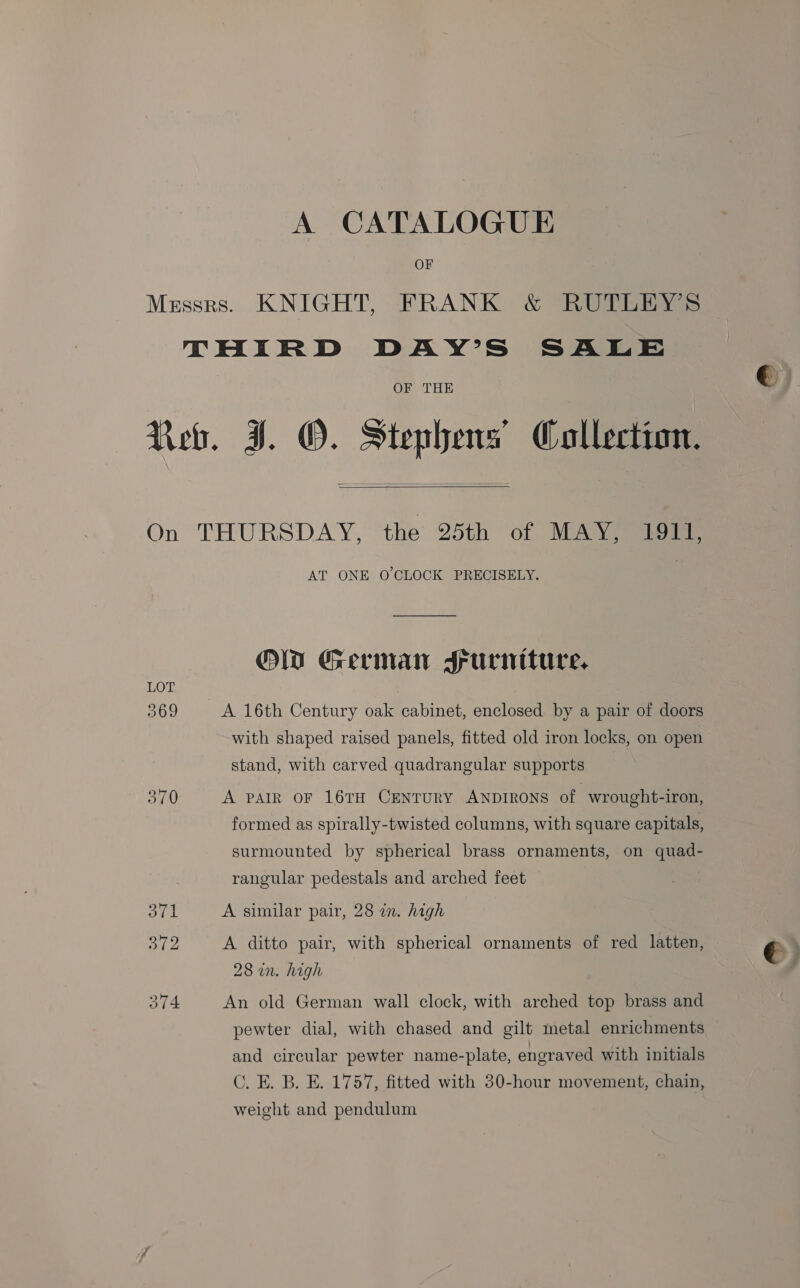 A CATALOGUE OF Messrs. KNIGHT, FRANK &amp; RUTLEY’S THIRD DAY’S SALE OF THE Reb. J. O. Stephens’ Collection.   On THURSDAY, the 25th of MAY, 1911, AT ONE O'CLOCK PRECISELY. OW German Furniture, LOT 369 A 16th Century oak cabinet, enclosed. by a pair of doors with shaped raised panels, fitted old iron locks, on open stand, with carved quadrangular supports 370 A pair oF 16TH CENTURY ANDIRONS of wrought-iron, formed as spirally-twisted columns, with square capitals, surmounted by spherical brass ornaments, on quad- rangular pedestals and arched feet 371 A similar pair, 28 in. high 372 A ditto pair, with spherical ornaments of red latten, 28 wn. high 374 An old German wall clock, with arched top brass and pewter dial, with chased and gilt metal enrichments and circular pewter name-plate, engraved with initials C. E. B. E. 1757, fitted with 30-hour movement, chain, weight and pendulum