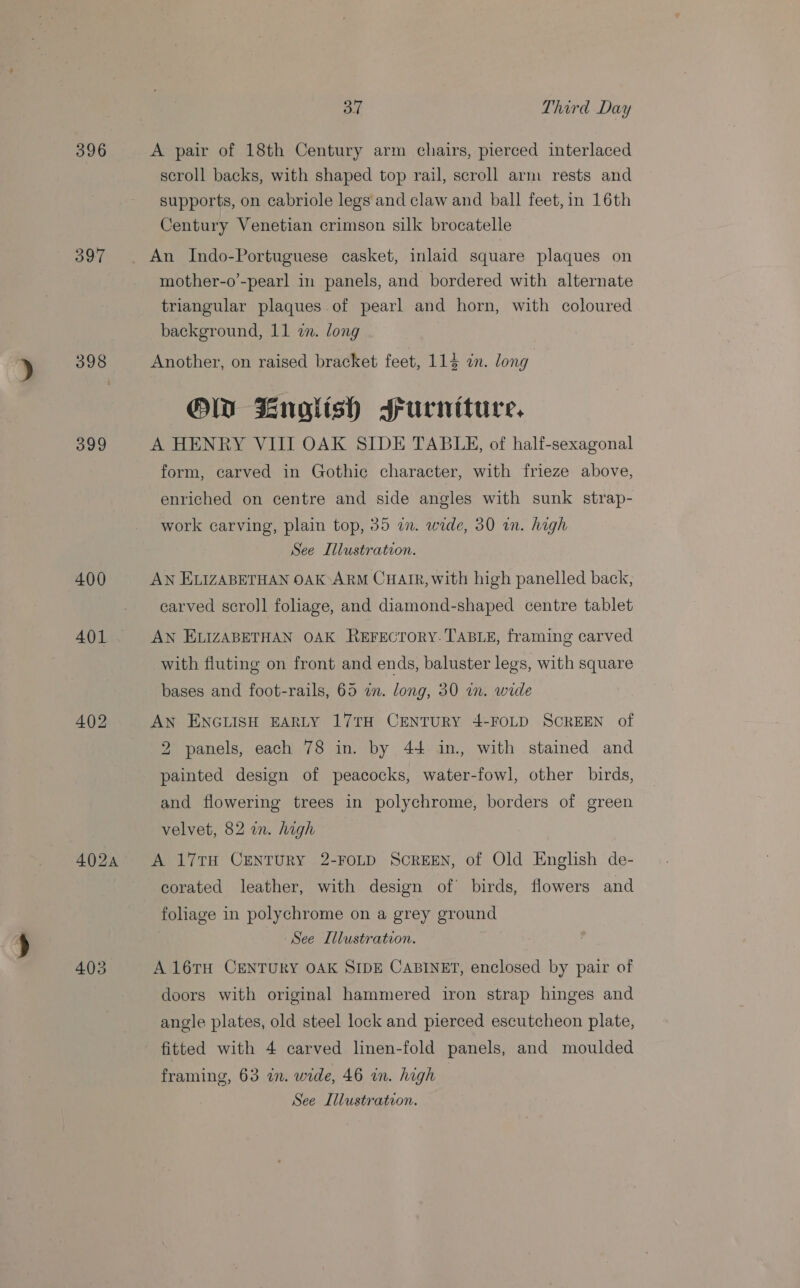396 397 398 399 400 401 402 4035 37 Third Day A pair of 18th Century arm chairs, pierced interlaced scroll backs, with shaped top rail, scroll arm rests and supports, on cabriole legs and claw and ball feet, in 16th Century Venetian crimson silk brocatelle An Indo-Portuguese casket, inlaid square plaques on mother-o’-pearl in panels, and bordered with alternate triangular plaques of pearl and horn, with coloured background, 11 in. long : Another, on raised bracket feet, 113 in. long OW Bnolish srurnituce, A HENRY VIII OAK SIDE TABLE, of half-sexagonal form, carved in Gothic character, with frieze above, enriched on centre and side angles with sunk strap- work carving, plain top, 35 in. wide, 30 in. high See Illustration. AN ELIZABETHAN OAK ARM CHAIR, with high panelled back, carved scroll foliage, and diamond-shaped centre tablet AN ELIZABETHAN OAK ReFECTORY. TABLE, framing carved with fluting on front and ends, baluster legs, with square bases and foot-rails, 69 an. long, 30 in. wide AN ENGLISH EARLY 17TH CENTURY 4-FOLD SCREEN of 2 panels, each 78 in. by 44 in., with stained and painted design of peacocks, water-fowl, other birds, and flowering trees in polychrome, borders of green velvet, 82 in. high A 17TH CENTURY 2-FOLD SCREEN, of Old English de- corated leather, with design of birds, flowers and foliage in polychrome on a grey ground See Illustration. A 16TH CENTURY OAK SIDE CABINET, enclosed by pair of doors with original hammered iron strap hinges and angle plates, old steel lock and pierced escutcheon plate, fitted with 4 carved linen-fold panels, and moulded framing, 63 in. wide, 46 in. high