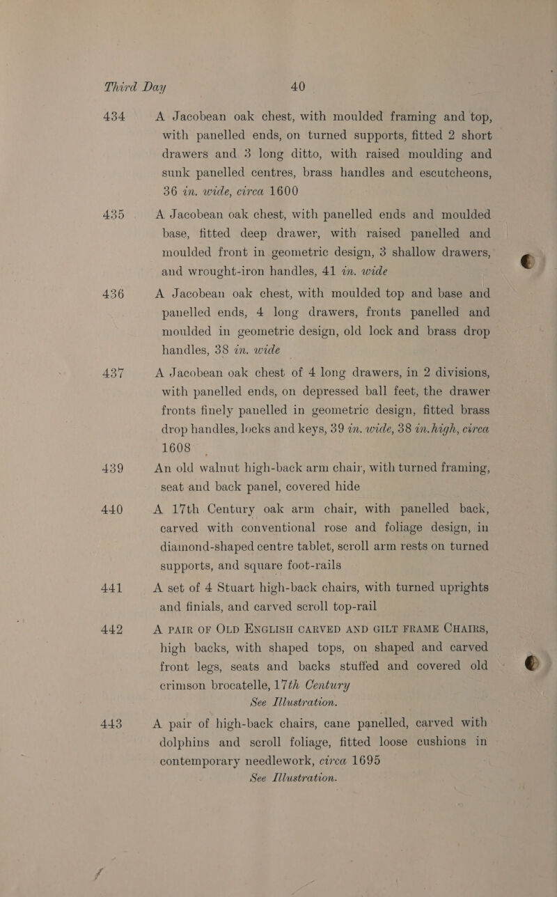434 435 437 439 440 443 A Jacobean oak chest, with moulded framing and top, with panelled ends, on turned supports, fitted 2 short drawers and 3 long ditto, with raised moulding and sunk panelled centres, brass handles and escutcheons, 36 in. wide, circa 1600 A Jacobean oak chest, with panelled ends and moulded base, fitted deep drawer, with raised panelled and moulded front in geometric design, 3 shallow drawers, and wrought-iron handles, 41 i. wide A Jacobean oak chest, with moulded top and base and panelled ends, 4 long drawers, fronts panelled and moulded in geometric design, old lock and brass drop handles, 38 on. wide — A Jacobean oak chest of 4 long drawers, in 2 divisions, with panelled ends, on depressed ball feet, the drawer fronts finely panelled in geometric design, fitted brass drop handles, locks and keys, 39 in. wide, 38 in. high, circa 1608 An old walnut high-back arm chair, with turned framing, seat and back panel, covered hide A 17th Century oak arm chair, with panelled back, carved with conventional rose and foliage design, in diamond-shaped centre tablet, scroll arm rests on turned supports, and square foot-rails A set of 4 Stuart high-back chairs, with turned uprights and finials, and carved scroll top-rail A PAIR OF OLD ENGLISH CARVED AND GILT FRAME CHAIRS, high backs, with shaped tops, on shaped and carved front legs, seats and backs stuffed and covered old crimson brocatelle, 17th Century See Illustration. A pair of high-back chairs, cane panelled, carved with dolphins and scroll foliage, fitted loose cushions in contemporary needlework, crrca 1695 See Illustration.
