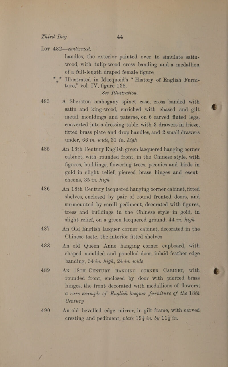 Lot 482—continued. handles, the exterior painted over to simulate satin- wood, with tulip-wood cross banding and a medallion of a full-length draped female figure *, Llustrated in Macquoid’s “ History of ere Furni- ture,” vol. IV, figure 138. See Illustration. 483 A Sheraton mahogany spinet case, cross banded with satin and king-wood, enriched with chased and gilt metal mouldings and paterae, on 6 carved fluted legs, converted into a dressing table, with 3 drawers in frieze, fitted brass plate and drop handles, and 2 small drawers under, 66 an. wide, 31 in. high 485 An 18th Century English green lacquered hanging corner cabinet, with rounded front, in the Chinese style, with figures, buildings, flowering trees, peeonies and birds in | gold in slight relief, pierced brass hinges and escut- cheons, 35 in. high 486 An 18th Century lacquered hanging corner cabinet, fitted shelves, enclosed by pair of round fronted doors, and surmounted by scroll pediment, decorated with figures, trees and buildings in the Chinese style in gold, in slight relief, on a green lacquered ground, 44 in. high 487 An Old English lacquer corner cabinet, decorated in the Chinese taste, the interior fitted shelves 488 An old Queen Anne hanging corner cupboard, with shaped moulded and panelled door, inlaid feather edge banding, 34 in. high, 24 in. wide 489 AN 18TH CENTURY HANGING CORNER CABINET, with rounded front, enclosed by door with pierced brass hinges, the front decorated with medallions of flowers; a rare example of English lacquer furniture of the 18th Century | 490 An old bevelled edge mirror, in gilt frame, with carved cresting and pediment, plate 194 in. by 114 in.