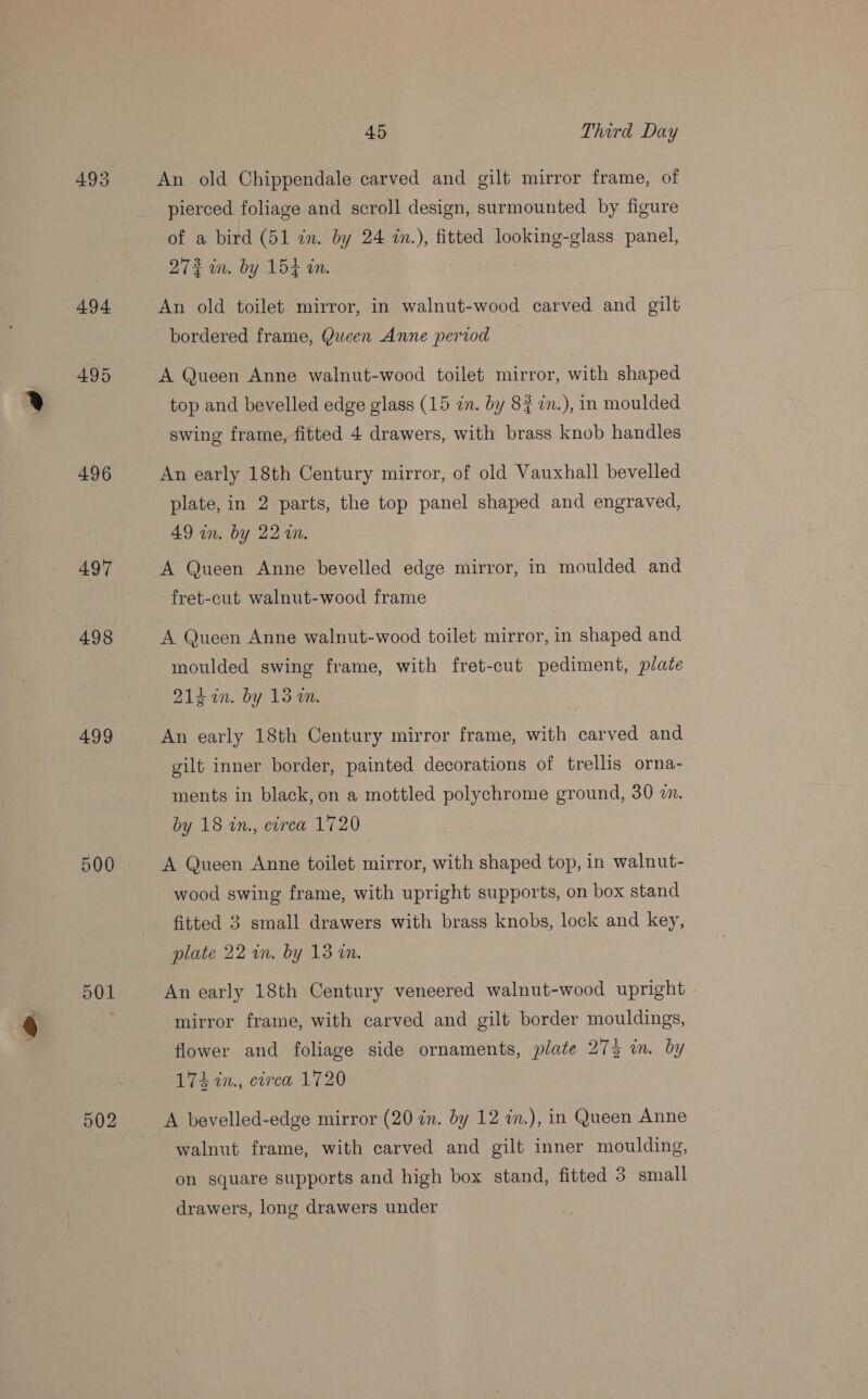 493 494 495 496 497 498 499 500 501 502 45 Third Day An old Chippendale carved and gilt mirror frame, of pierced foliage and scroll design, surmounted by figure of a bird (51 in. by 24 in.), fitted looking-glass panel, 272 in. by 154 in. An old toilet mirror, in walnut-wood carved and gilt bordered frame, Queen Anne period A Queen Anne walnut-wood toilet mirror, with shaped top and bevelled edge glass (15 in. by 8¢ in.), in moulded swing frame, fitted 4 drawers, with brass knob handles An early 18th Century mirror, of old Vauxhall bevelled plate, in 2 parts, the top panel shaped and engraved, AQ in. by 22 a0. A Queen Anne bevelled edge mirror, in moulded and fret-cut walnut-wood frame A Queen Anne walnut-wood toilet mirror, in shaped and moulded swing frame, with fret-cut pediment, plate 2Z1g2n. by 13 im. An early 18th Century mirror frame, with carved and gilt inner border, painted decorations of trellis orna- ments in black, on a mottled polychrome ground, 30 2. by 18 in., circa 1720 A Queen Anne toilet mirror, with shaped top, in walnut- wood swing frame, with upright supports, on box stand fitted 3 small drawers with brass knobs, lock and key, plate 22 in. by 13 a. An early 18th Century veneered walnut-wood upright mirror frame, with carved and gilt border mouldings, flower and foliage side ornaments, plate 27% in. by 174 in., circa 1720 A bevelled-edge mirror (20 in. by 12 in.), in Queen Anne walnut frame, with carved and gilt inner moulding, on square supports and high box stand, fitted 3 small drawers, long drawers under