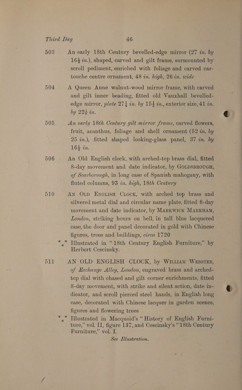 503 504 905 510 511 An early 18th Century bevelled-edge mirror (27 in. by 164 %n.), shaped, carved and gilt frame, surmounted by scroll pediment, enriched with foliage and carved car- touche centre ornament, 48 an. high, 26 in. wide A Queen Anne walnut-wood mirror frame, with carved and gilt inner beading, fitted old Vauxhall bevelled- edge mirror, plate 274 in. by 154 in., exterior size, 41 in. by 224 in. An early 18th Century gilt mirror frame, carved flowers, fruit, acanthus, foliage and shell ornament (52 in. by 25 in.), fitted shaped looking-glass panel, 37 im. by 164 in. An Old English clock, with arched-top brass dial, fitted 8-day movement and date indicator, by GOLDSBROUGH, of Scarborough, in long case of Spanish mahogany, with fluted columns, 93 in. high, 18th Century : AN OLp ENGLISH CLOCK, with arched top brass and silvered metal dial and circular name plate, fitted 8-day movement and date indicator, by MARKWICK MARKHAM, London, striking hours on bell, in tall blue lacquered case, the door and panel decorated in gold with Chinese figures, trees and buildings, circa 1720 Illustrated in “18th Century English Furniture,” by Herbert Cescinsky. AN OLD ENGLISH CLOCK, by Witt1am WEBSTER, of Exchange Alley, London, engraved brass and arched- top dial with chased and gilt corner enrichments, fitted 8-day movement, with strike and silent action, date in- dicator, and scroll pierced steel hands, in English long case, decorated with Chinese lacquer in garden scenes, figures and flowering trees Furniture,” vol. I. See Illustration.