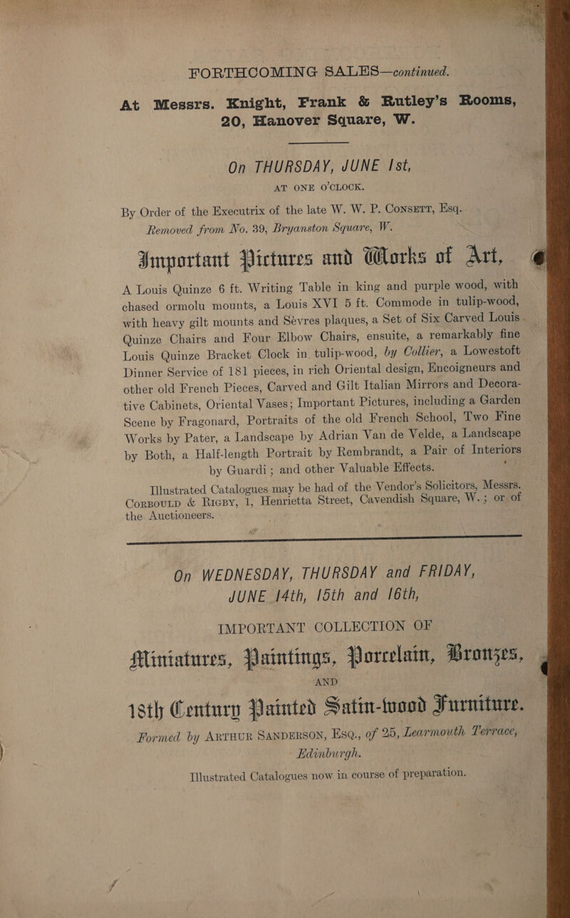 FORTHCOMING SALES—continued. At Messrs. Knight, Frank &amp; Rutley’s Rooms, 20, Hanover Square, W. On THURSDAY, JUNE Ist, AT ONE O'CLOCK. By Order of the Executrix of the late W. W. P. Consett, Esq. | Removed from No. 39, Bryanston Square, W. Important Pictures and Works of Art, A Louis Quinze 6 ft. Writing Table in king and purple wood, with chased ormolu mounts, a Louis XVI 5 ft. Commode in tulip-wood, with heavy gilt mounts and Sévres plaques, a Set of Six Carved Louis . Quinze Chairs and Four Elbow Chairs, ensuite, a remarkably fine Louis Quinze Bracket Clock in. tulip-wood, by Collier, a Lowestoft Dinner Service of 181 pieces, in rich Oriental design, Encoigneurs and other old French Pieces, Carved and Gilt Italian Mirrors and Decora- tive Cabinets, Oriental Vases; Important Pictures, including a Garden Scene by Fragonard, Portraits of the old French School, Two Fine Works by Pater, a Landscape by Adrian Van de Velde, a Landscape by Both, a Half-length Portrait by Rembrandt, a Pair of Interiors by Guardi; and other Valuable Effects. a Illustrated Catalogues may be had of the Vendor’s Solicitors, Messrs. CorpouLp &amp; Riesy, 1, Henrietta Street, Cavendish Square, W.; or. of the Auctioneers. - On WEDNESDAY, THURSDAY and FRIDAY, JUNE 14th, 15th and 16th, IMPORTANT COLLECTION OF Miniatures, Paintings, Porcelain, Bronjzes, 1sth Century Painted Satin-fyood Furniture. Formed by ARTHUR SANDERSON, EsqQ., of 25, Learmouth Terrace, Edinburgh. Illustrated Catalogues now in course of preparation. 