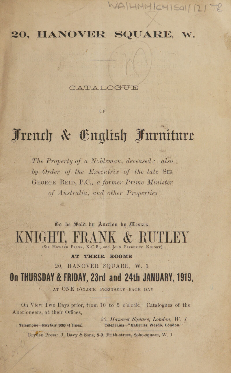 20, HANOVER SQUARE, Ww. CATALOGUE Fru &amp; English Furniture The Property of a Nobleman, deceased ; also.. by Order of the Hxecutrix of the late Str GEORGE REID, P.C., a former Prime Minister of Australia, and other Properties @o be Sold bu Auction by Messrs. KNIGHT, FRANK &amp; RUTLEY (Sir How as Frank, K.C.B., and Joun Frepericx Kwnicur) AT THEIR ROOMS 20, HANOVER SQUARE, W. 1 On THURSDAY &amp; FRIDAY, 23rd and 24th JANUARY, 1919, / AT ONE o’cLock PRECISELY - EACH DAY  = On View Two Bay: prior, from 10 to 5 o'clock. Catalogues of the Auctioneers, at their Offices, rit 20, Hanover Square, London, W. 1 _ Telephone—Mayfair 3066 (4 lines). Telegrams—‘‘ Galleries Wesdo, London.”   Dr: en Press: J. Davy &amp; Sons, 8-9, Frith-street, Soho-square, W. 1
