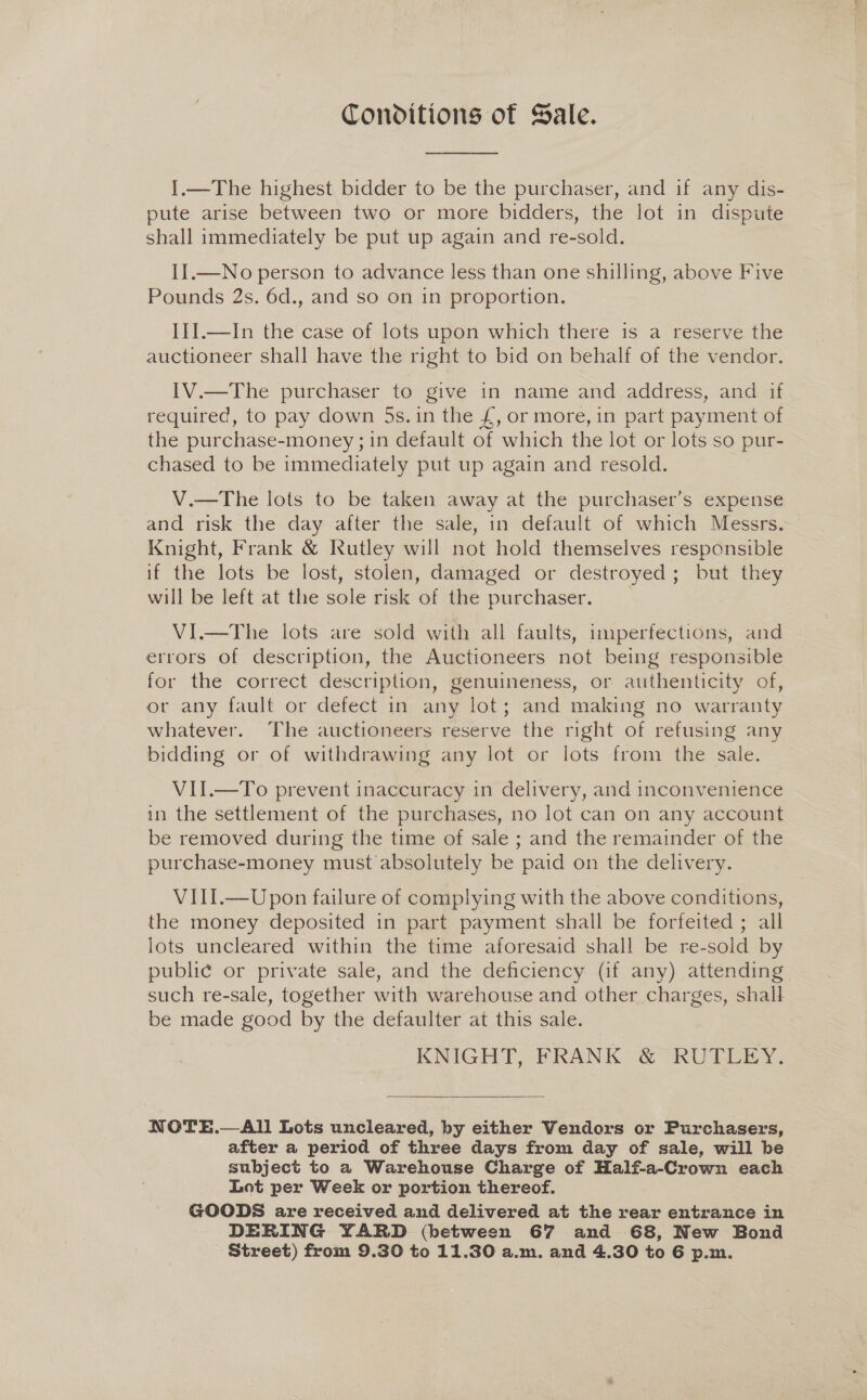 Conditions of Sale. I.—The highest bidder to be the purchaser, and if any dis- pute arise between two or more bidders, the lot in dispute shall immediately be put up again and re-sold. II.—No person to advance less than one shilling, above Five Pounds 2s. 6d., and so on in proportion. III.—In the case of lots upon which there is a reserve the auctioneer shall have the right to bid on behalf of the vendor. IV.—The purchaser to give in name and address, and if required, to pay down 5s. in the £, or more, in part payment of the purchase-money ; 1n default of which the lot or lots so pur- chased to be immediately put up again and resold. V.—The lots to be taken away at the purchaser’s expense and risk the day after the sale, in default of which Messrs. Knight, Frank &amp; Rutley will not hold themselves responsible if the lots be lost, stolen, damaged or destroyed; but they will be left at the sole risk of the purchaser. VI.—The lots are sold with all faults, imperfections, and errors of description, the Auctioneers not being responsible for the correct description, genuineness, or authenticity of, ov any fault or defect in any lot; and making no warranty whatever. The auctioneers reserve the right of refusing any bidding or of withdrawing any lot or lots from the sale. VII.—To prevent inaccuracy in delivery, and inconvenience in the settlement of the purchases, no lot can on any account be removed during the time of sale ; and the remainder of the purchase-money must absolutely be paid on the delivery. VIII.—Upon failure of complying with the above conditions, the money deposited in part payment shall be forfeited ; all lots uncleared within the time aforesaid shall be re-sold by public or private sale, and the deficiency (if any) attending such re-sale, together with warehouse and other charges, shall be made good by the defaulter at this sale. KNIGHT, FRANK &amp; RUTLEY. NWOTE.—AII1 Lots uncleared, by either Vendors or Purchasers, after a period of three days from day of sale, will be subject to a Warehouse Charge of Half-a-Crown each Lot per Week or portion thereof. GOODS are received and delivered at the rear entrance in DERING YARD (between 67 and 68, New Bond Street) from 9.30 to 11.30 a.m. and 4.30 to 6 p.m.
