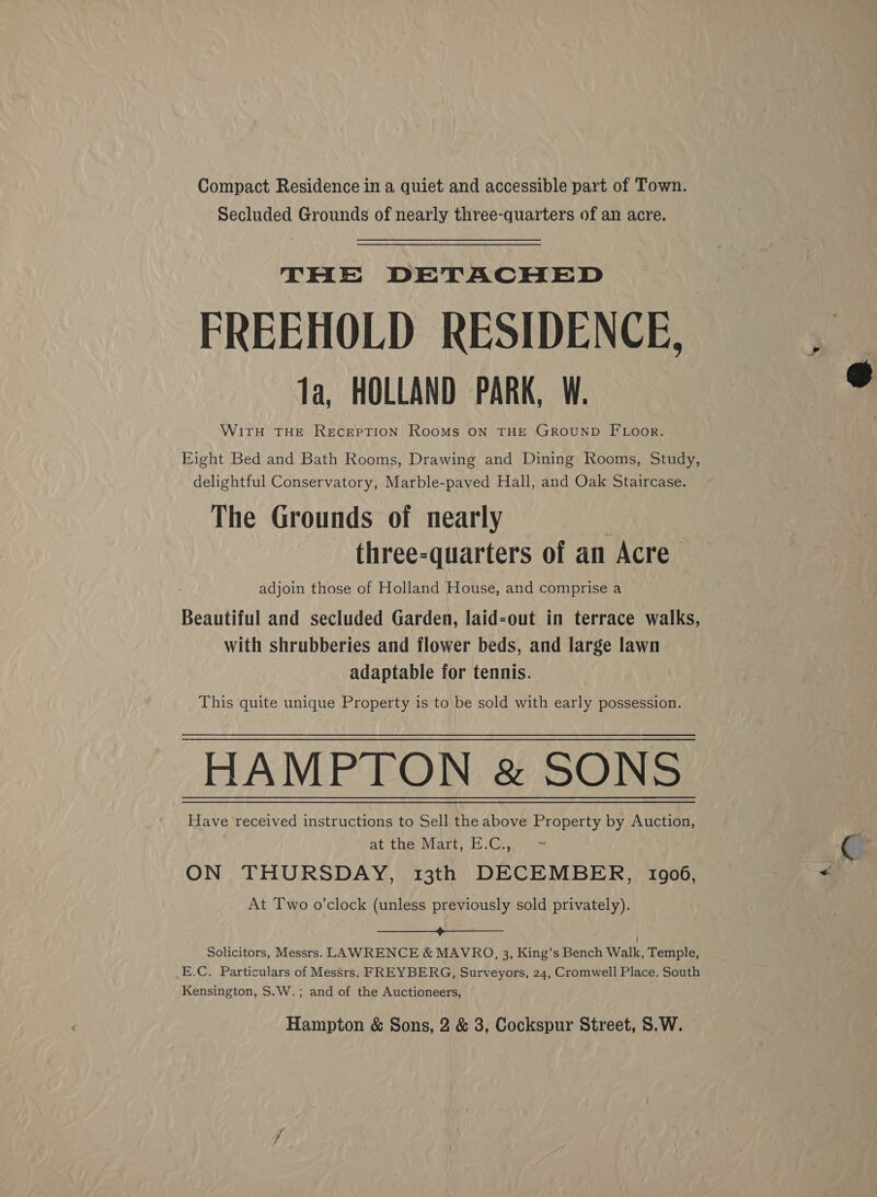 Compact Residence in a quiet and accessible part of Town. Secluded Grounds of nearly three-quarters of an acre. THE DETACHED FREEHOLD RESIDENCE, WITH THE RECEPTION ROOMS ON THE GROUND FLOooR. Eight Bed and Bath Rooms, Drawing and Dining Rooms, Study, delightful Conservatory, Marble-paved Hall, and Oak Staircase. The Grounds of nearly three-quarters of an Acre adjoin those of Holland House, and comprise a Beautiful and secluded Garden, laid-out in terrace walks, with shrubberies and flower beds, and large lawn adaptable for tennis. This quite unique Property is to be sold with early possession. HAMPTON &amp; SONS Have received instructions to Sell the above Property by Auction, at the Mart, E.C., ON THURSDAY, 13th DECEMBER, 1906, At Two o’clock (unless previously sold privately). a Solicitors, Messrs. LAWRENCE &amp; MAVRO, 3, King’s Bench Walk, Temple, E.C. Particulars of Messrs; FREYBERG, Surveyors, 24, Cromwell Place. South Kensington, S.W.; and of the Auctioneers, 