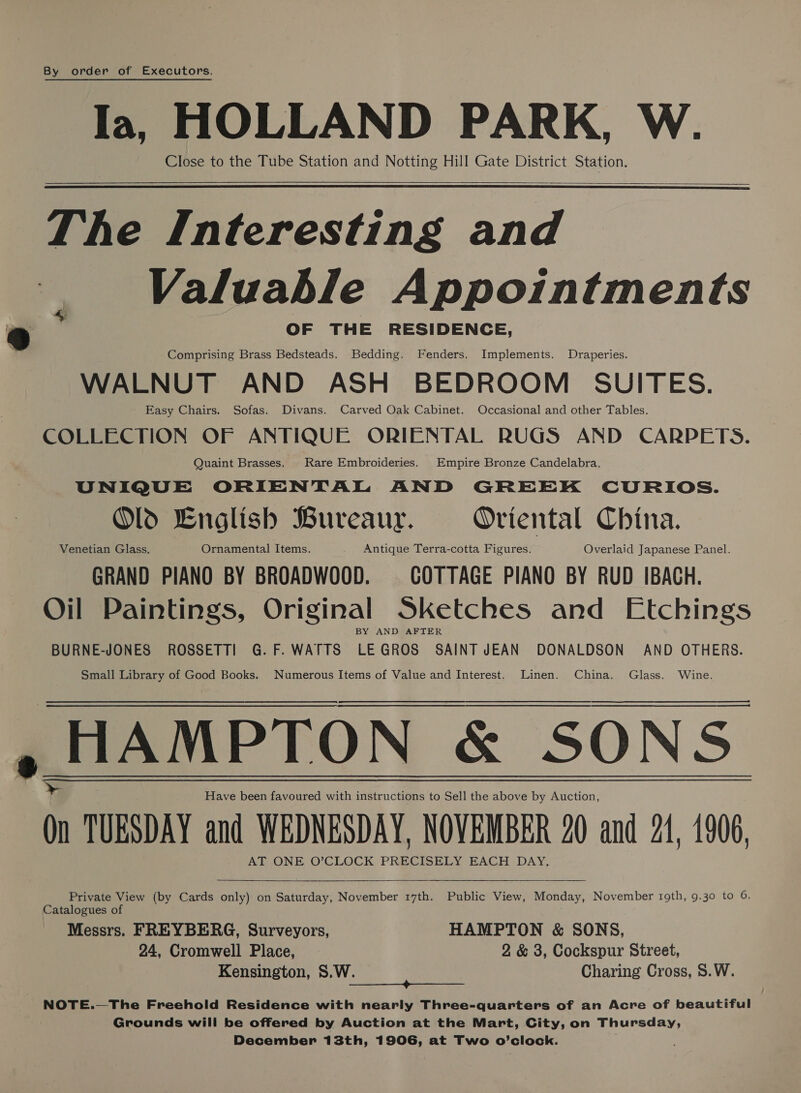 By order of Executors. HOLLAND PARK, W. Close to the Tube Station and Notting Hill Gate District Station.   The Interesting and Valuable Appointments OF THE RESIDENCE, Comprising Brass Bedsteads. Bedding. Fenders. Implements. Draperies. WALNUT AND ASH BEDROOM SUITES. Easy Chairs. Sofas. Divans. Carved Oak Cabinet. Occasional and other Tables. COLLECTION OF ANTIQUE ORIENTAL RUGS AND CARPETS. Quaint Brasses. Rare Embroideries. Empire Bronze Candelabra. UNIQUE ORIENTAL AND GREEK CURIOS. Old English Bureaur. Oriental China. Venetian Glass. Ornamental Items. Antique Terra-cotta Figures. Overlaid Japanese Panel. GRAND PIANO BY BROADWOOD. COTTAGE PIANO BY RUD IBACH. Oil Paintings, Original Sketches and Etchings BY AND AFTER BURNE-JONES ROSSETTI G.F.WATTS LEGROS SAINT JEAN DONALDSON AND OTHERS. Small Library of Good Books. Numerous Items of Value and Interest. Linen. China. Glass. Wine.  Have been favoured with instructions to Sell the above by Auction, On TUESDAY and WEDNESDAY, NOVEMBER 20 and 21, 1906, AT ONE O’CLOCK ree EACH DAY.   Private View (by Cards only) on Saturday, November 17th. Public View, Monday, November roth, 9.30 to 6. Catalogues o Messrs. FREYBERG, Surveyors, HAMPTON &amp; SONS, 24, Cromwell Place, 2 &amp; 3, Cockspur Street, Kensington, S.W. — Charing Cross, S.W. Ae nO ene nee NOTE.—The Freehold Residence with nearly Three-quarters of an Acre of beautiful Grounds will be offered by Auction at the Mart, City, on Thursday, December 13th, 1906, at Two o’clock.