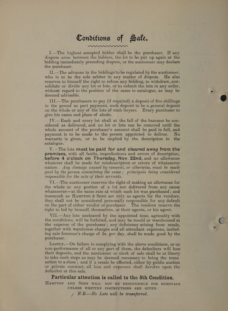 Conditions of Safe,  I.—The highest accepted bidder shall be the purchaser. If any dispute arise between the bidders, the lot to be put up again at the bidding immediately preceding dispute, or the auctioneer may declare the purchaser. II.—The advance in the biddings to be regulated by the auctioneer, who is to be the sole arbiter in any matter of dispute. He also reserves to himself the right to refuse any bidding, to withdraw, con- solidate or divide any lot or lots, or to submit the lots in any order, without regard to the position of the same in catalogue, as may be deemed advisable. I1I.—The purchasers to pay (if required) a deposit of five shillings in the pound as part payment, such deposit to be a general deposit on the whole or any of the lots of such buyers. Every purchaser to give his name and place of abode. IV.—Each and every lot shall at the fall of the hammer be con- sidered as delivered, and no lot or lots can be removed until the whole amount of the purchaser’s account shall be paid in full, and payment is to be made to the person appointed to deliver. No warranty is given, or to be implied by the description in the catalogue. V.—The lots must be paid for and cleared away from the premises, with all faults, imperfections and errors of description, -whatever shall be made for misdescription or errors of whatsoever nature. Any damage caused by removal, or otherwise, must be made good by the person convmitting the same; principals being considered responsible for the acts of their servants. VI.—The auctioneer reserves the right of making an allowance for the whole or any portion of a lot not delivered from any cause whatsoever—at the same rate at which such lot was purchased; and inasmuch as Hampton &amp; Sons act only as agents for the vendors, they shall not be considered personally responsible for any default on the part of either vendor or purchaser. The vendors reserve the right to bid by himself, themselves, or their agents, or his agent. VII.—Any lots uncleared by the appointed time, agreeably with the conditions, will be forfeited, and may be resold or warehoused at the expense of the purchaser; any deficiency arising from resale, together with warehouse charges and all attendant expenses, includ- ing sale foreman’s charge of 5s. per day, shall be made good by the purchaser. Lastiy.—On failure in complying with the above conditions, or on non-performance of all or any part of them, the defaulters will lose their deposits, and the auctioneer or clerk of sale shall be at liberty to take such steps as may be deemed necessary to bring the trans action to aclose ; and if a resale be effected, either by: public auction or private contract, all loss and expenses shall devolve upon the defaulter at this sale. Particular attention is called to the 5th Condition. HAMPTON AND SONS WILL NOT BE RESPONSIBLE FOR REMOVALS UNLESS WRITTEN INSTRUCTIONS ARE GIVEN. y N.B.—No Lots will be transferred. 