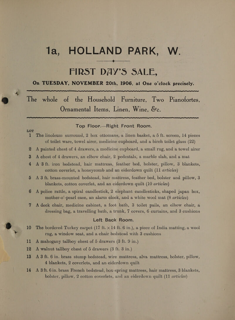 a FIRST DAY’S SALE,   1 Ornamental Items, Linen, Wine, &amp;c. Top Floor.—Right Front Room. The linoleum surround, 2 box ottomans, a linen basket, a 5 ft. screen, 14 pieces of toilet ware, towel airer, medicine cupboard, and a birch toilet glass (22) A painted chest of 4 drawers, a medicine cupboard, a small rug, and a towel airer A chest of 4 drawers, an elbow chair, 2 pedestals, a marble slab, and a mat A 3 ft. iron bedstead, hair mattress, feather bed, bolster, pillow, 3 blankets, cotton coverlet, a honeycomb and an eiderdown quilt (11 articles) A 3 ft. brass-mounted bedstead, hair mattress, feather bed, bolster and pillow, 3 blankets, cotton coverlet, and an eiderdown quilt (10 articles) A police rattle, a spiral candlestick, 2 elephant candlesticks, shaped japan box, mother-o’-pearl case, an alarm clock, and a white wool mat (8 artzcles) A deck chair, medicine cabinet, a foot bath, 38 toilet pails, an elbow chair, a dressing bag, a travelling bath, a trunk, 7 covers, 6 curtains, and 3 cushions Left Back Room. The bordered Turkey carpet (17 ft. x 14 ft. 6 in.), a piece of India matting, a wool rug, a window seat, and a chair bedstead with 3 cushions A mahogany tallboy chest of 5 drawers (3 ft. 9 in.) A walnut tallboy chest of 5 drawers (3 ft. 3 in.) A 3 ft. 6 in. brass stump bedstead, wire mattress, alva mattress, bolster, pillow, 4 blankets, 2 coverlets, and an eiderdown quilt A 3 ft. 6in. brass French bedstead, box-spring mattress, hair mattress, 3 blankets, bolster, pillow, 2 cotton coverlets, and an eiderdown quilt (11 articles)