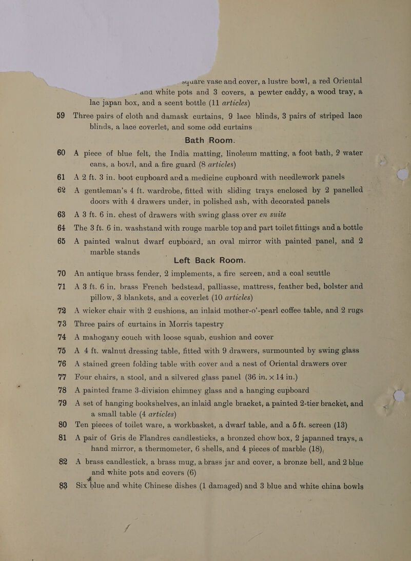 59 60 61 62 63 64 65 70 71 72 73 74 75 76 77 78 79 80 81 82 syuare vase and cover, a lustre bowl, a red Oriental _ and white pots and 3 covers, a pewter caddy, a wood tray, a lac japan box, and a scent bottle (11 articles) Three pairs of cloth and damask curtains, 9 lace blinds, 3 pairs of striped lace blinds, a lace coverlet, and some odd curtains Bath Room. A piece of blue felt, the India matting, linoleum matting, a foot bath, 2 water cans, a bowl, and a fire guard (8 articles) 7 A 2 ft. 3 in. boot cupboard and a medicine cupboard with needlework panels A gentleman’s 4 ft. wardrobe, fitted with sliding trays enclosed by 2 panelled — doors with 4 drawers under, in polished ash, with decorated panels A 3 ft. 6 in. chest of drawers with swing glass over en surte The 8 ft. 6 in. washstand with rouge marble top and part toilet fittings and a bottle A painted walnut dwarf cupboard, an oval mirror with painted panel, and 2 marble stands ; Left Back Room. An antique brass fender, 2 implements, a fire screen, and a coal scuttle A 3 ft. 6 in. brass French bedstead, palliasse, mattress, feather bed, bolster and pillow, 3 blankets, and a coverlet (10 artzcles) A wicker chair with 2 cushions, an inlaid mother-o’-pearl coffee table, and 2 rugs Three pairs of curtains in Morris tapestry A mahogany couch with loose squab, cushion and cover A 4 ft. walnut dressing table, fitted with 9 drawers, surmounted by swing glass A stained green folding table with cover and a nest of Oriental drawers over Four chairs, a stool, and a silvered glass panel (36 in. x 14 in.) A painted frame 3-division chimney glass and a hanging cupboard A set of hanging bookshelves, an inlaid angle bracket, a painted 2-tier bracket, and a small table (4 articles) Ten pieces of toilet ware, a workbasket, a dwarf table, and a 5 ft. screen (13) A pair of Gris de Flandres candlesticks, a bronzed chow box, 2 jJapanned trays, a hand mirror, a thermometer, 6 shells, and 4 pieces of marble (18), A brass candlestick, a brass mug, a brass jar and cover, a bronze bell, and 2 blue and white pots and covers (6)