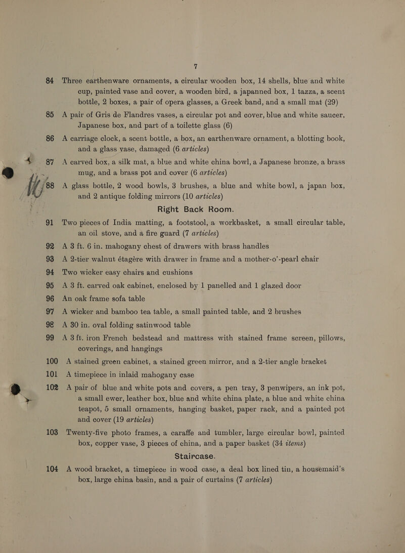 84 85 100 101 102 103 104 7 Three earthenware ornaments, a circular wooden box, 14 shells, blue and white cup, painted vase and cover, a wooden bird, a japanned box, 1 tazza, a scent bottle, 2 boxes, a pair of opera glasses, a Greek band, and a small mat (29) A pair of Gris de Flandres vases, a circular pot and cover, blue and white saucer, Japanese box, and part of a toilette glass (6) A carriage clock, a scent bottle, a box, an earthenware ornament, a blotting book, and a glass vase, damaged (6 articles) mug, and a brass pot and cover (6 artvcles) A glass bottle, 2 wood bowls, 3 brushes, a blue and white bowl, a japan box, and 2 antique folding mirrors (10 articles) Right Back Room. Two pieces of India matting, a footstool, a workbasket, a small circular table, an oil stove, and a fire guard (7 artecles) A 3 ft. 6 in. mahogany chest of drawers with brass handles A 2-tier walnut étagére with drawer in frame and a mother-o’-pearl chair Two wicker easy chairs and cushions A 3 ft. carved oak cabinet, enclosed by 1 panelled and 1 glazed door An oak frame sofa table A wicker and bamboo tea table, a small painted table, and 2 brushes A 30 in. oval folding satinwood table A 3 ft. iron French bedstead and mattress with stained frame screen, pillows, coverings, and hangings A stained green cabinet, a stained green mirror, and a 2-tier angle bracket A timepiece in inlaid mahogany case A pair of blue and white pots and covers, a pen tray, 3 penwipers, an ink pot, a small ewer, leather box, blue and white china plate, a blue and white china teapot, 5 small ornaments, hanging basket, paper rack, and a painted pot and cover (19 articles) Twenty-five photo frames, a caraffe and tumbler, large circular bowl, painted box, copper vase, 3 pieces of china, and a paper basket (34 ztems) Staircase. A wood bracket, a timepiece in wood case, a deal box lined tin, a housemaid’s
