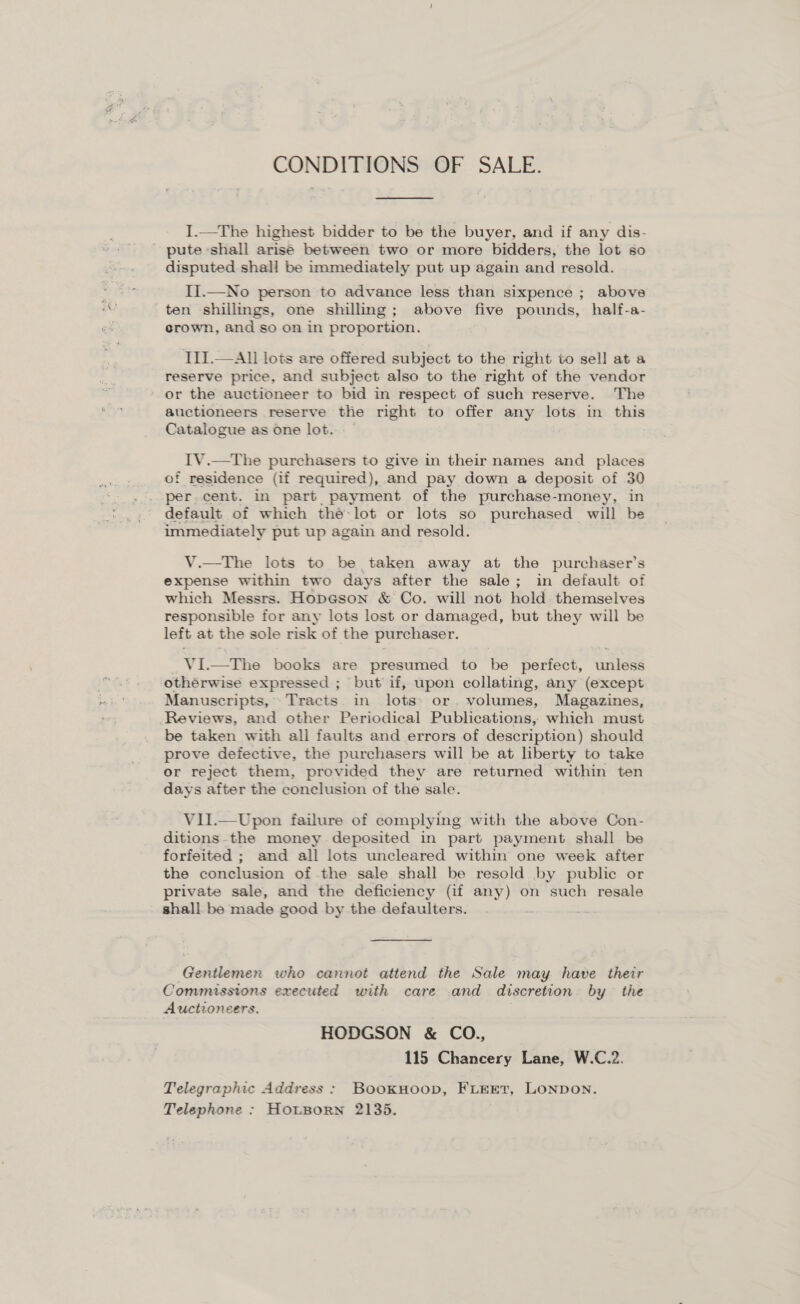 CONDITIONS OF SALE. I.—The highest bidder to be the buyer, and if any dis- - pute shall arise between two or more bidders, the lot so disputed shall be immediately put up again and resold. II.—No person to advance less than sixpence ; above ten shillings, one shilling; above five pounds, half-a- crown, and so on in proportion. III.—All lots are offered subject to the right to sell at a reserve price, and subject also to the right of the vendor or the auctioneer to bid in respect of such reserve. The atictioneers reserve the right to offer any lots in this Catalogue as one lot. IV.—The purchasers to give in their names and places of residence (if required), and pay down a deposit of 30 per.cent. in part payment of the purchase-money, in default of which thé-lot or lots so purchased will be immediately put up again and resold. V.—tThe lots to be taken away at the purchaser’s expense within two days after the sale; in default of which Messrs. Hopeson &amp; Co. will not hold themselves responsible for any lots lost or damaged, but they will be left at the sole risk of the purchaser. VL —The books are presumed to be perfect, anlese othérwise expressed ; but if, upon collating, any (except Manuscripts, Tracts. in fate or. volumes, Magazines, Reviews, and other Periodical Publications, which must be taken with all faults and errors of description) should prove defective, the purchasers will be at liberty to take or reject them, provided they are returned within ten days after the conclusion of the sale. V1I.—Upon failure of complying with the above Con- ditions-the money deposited in part payment shall be forfeited ; and all lots uncleared within one week after the conclusion of the sale shall be resold by public or private sale, and the deficiency (if any) on such resale shall be made good by the defaulters. _ Gentlemen who cannot attend the Sale may have their Commissions executed with care and discretion by the Auctioneers. HODGSON &amp; CO., 115 Chancery Lane, W.C.2. Telegraphic Address: BookHoop, FLEET, LONDON. Telephone : HouBorn 2135.