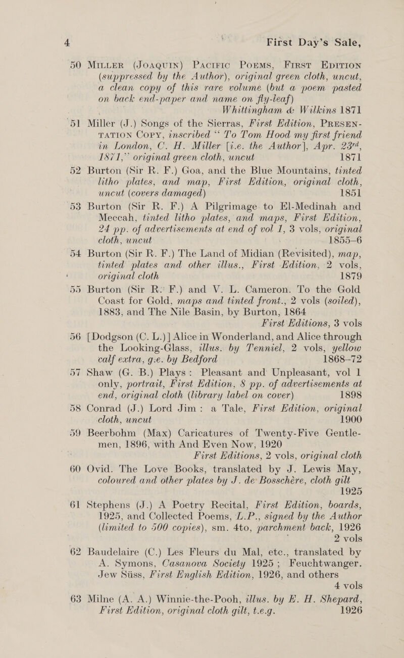 50 | 54 Or Cu 63 First Day’s Sale, MILLER (JOAQUIN) PactFic Porms, First Eprrion (suppressed by the Author), original green cloth, uncut, a clean copy of this rare volume (but a poem pasted on back end-paper and name on fly-leaf) Whittingham &amp; Wilkins 1871 Miller (J.) Songs of the Sierras, First Edition, PRESEN- TATION Copy, inscribed “ To Tom Hood my first friend in London, C. H. Miller [1.e. the Author], Apr. 2374, 1871,” original green cloth, uncut 1871 Burton (Sir R. F.) Goa, and the Blue Mountains, tinted litho plates, and map, First Edition, original cloth, uncut (covers damaged) 1851 Burton (Sir R. F.) A Pilgrimage to El-Medinah and Meccah, tented litho plates, and maps, First Edition, 24 pp. of advertisements at end of vol 1, 3 vols, original cloth, uncut 1855-6 Burton (Sir R. F.) The Land of Midian (Revisited), map, tinted plates and other illus., First Edition, 2 vols, original cloth 3 1879 Burton (Sir R:? F.) and V. L. Cameron. To the Gold Coast for Gold, maps and tinted front., 2 vols (soiled), 1883, and The Nile Basin, by Burton, 1864 First Editions, 3 vols [Dodgson (C. L.) ] Alice: in Wonderland, and Alice through the Looking-Glass, adlus. by Tenniel, 2 vols, yellow calf extra, g:e. by Bedford 1868-72 Shaw (G. B.) Plays: Pleasant and Unpleasant, vol 1 only, portrait, First Edition, § pp. of advertisements at end, original cloth (ubrary label on cover) 1898 Conrad (J.) Lord Jim: a Tale, First Edition, original Cloth, uncut 1900 men, 1896, with And Even Now, 1920 First Hditions, 2 vols, original cloth Ovid. The Love Books, translated by J. Lewis May, coloured and other plates by J. de Bosschére, cloth gilt . 1925 Stephens (J.) A Poetry Recital, First Edition, boards, 1925, and Collected Poems, L.P., signed by the Author (limited to 500 copies), sm. 4to, parchment back, 1926 2 vols Baudelaire (C.) Les Fleurs du Mal, etc., translated by A. Symons, Casanova Society 1925; Feuchtwanger. Jew Siiss, Kirst English Edition, 1926, and others 4 vols Milne (A. A.) Whine the-Pooh, illus. by H. H. Shepard, First Edition, original cloth gilt, t.€.g. 1926