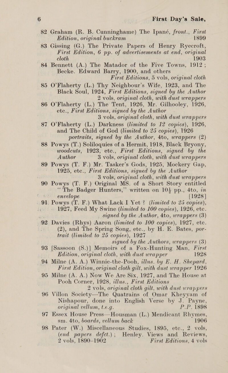 —685 86 87 88 89 97 — 98 First Day’s Sale, Graham (R. B. Cunninghame) The Ipané, front., First Edition, original buckram 1899 Gissing (G.) The Private Papers of Henry Ryecroft, First Edition, 6 pp. of advertisements at end, original cloth 1903 Bennett (A.) The Matador of the Five Towns, 1912 ; Becke. Edward Barry, 1900, and others First Editions, 5 vols, original cloth O’Flaherty (L.) Thy Neighbour’s Wife, 1923, and The Black Soul, 1924, Furst Editions, signed by the Author 2 vols, original cloth, with dust wrappers O’Flaherty (L.) The Tent, 1926, Mr. Gilhooley, 1926, etc., First Editions, signed by the Author 3 vols, original cloth, with dust wrappers O’Flaherty (L.) Darkness (limited to 12 copies), 1926, and The Child of God (limited to 25 copies), 1926 portraits, signed by the Author, 4to, wrappers (2) Powys (T.) Soliloquies of a Hermit, 1918, Black Bryony, woodcuts, 1923, etc., First Editions, signed by the Author 3 vols, original cloth, with dust wrappers Powys (T. F.) Mr. Tasker’s Gods, 1925, Mockery Gap, 1925, etc., First Editions, signed by the Author 3 vols, original cloth, with dust wrappers Powys (T. F.) Original MS. of a Short Story entitled “The Badger Hunters,” written on 104 pp., 4to, on envelope [1928 | — 1927, Feed My Swine (limited to 100 copies), 1926, etc. . signed by the Author, 4to, wrappers (3) Davies. (Rhys) Aaron (lamited to 100 copies), 1927, etc. (2), and The Spring Song, etc.. by H. E. Bates, por- trait (lumited to 25 copies), 1927 signed by the Authors, wrappers (3) [Sassoon (S.)] Memoirs of a Fox- Hunting Man, First Edition, original cloth, with dust wrapper 1928 Milne (A. A.) Winnie-the-Pooh, dllus. by E. H. Shepard, First Edition, original cloth gilt, with dust wrapper 1926 Milne (A. A.) Now We Are Six, 1927, and The House at Pooh Corner, 1928, illus., First Hditions 2 vols, original cloth gilt, with dust wrappers Nishapour, done into English Verse by J. Payne, original vellum, t.e.g. P:P. 1898 Essex House Press—Housman (L.) Mendicant Rhymes, sm. 4to, boards, vellum back 1906 Pater (W.) Miscellaneous Studies, 1895, etc., 2 vols, (end papers defct.); Henley. Views and Reviews,