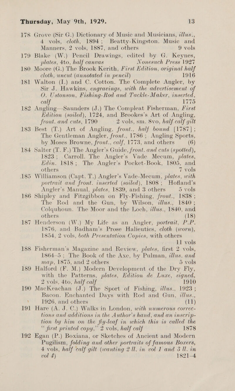 178 Grove (Sir G.) Dictionary of Music and Musicians, ¢lus., 4 vols, cloth, 1894; Beatty-Kingston. Music and Manners, 2 vols, 1887, and others 9 vols 179 Blake (W.) Pencil Drawings, edited by G. Keynes, plates, 4to, half canvas Nonesuch Press 1927 180 Moore (G.) The Brook Kerith, First Hdition, original half cloth, uncut (annotated in pencil) 1916 181 Walton (I.) and C. Cotton. The Complete Angler, by 182 183 184 187 188 Sir J. Hawkins, engravings, with the advertisement of O. Ustonson, Fishing-Rod and Tackle-Maker, inserted, calf 1775 Angling—Saunders (J.) The Compleat Fisherman, first Edition (soiled), 1724, and Brookes’s Art of Angling, front. and cuts, 1790 2 vols, sm. 8vo, half calf gilt Best (T.) Art of Angling, front., half bound [1787] ; The Gentleman Angler, front., 1786; Angling Sports, by Moses Browne, front., calf, 1773, and others (6) Salter (T. F.) The Angler’s Guide, front. and cuts (spotted), 1823; ,Carroll. The Angler's Vade Mecum, plates, Edin. 1818; The Angler’s Pocket-Book, 1805, and others | | 7 vols Williamson (Capt. T.) Angler’s Vade-Mecum, plates, with portrait and front. inserted (soiled), 1808; Hofland’s Angler’s Manual, plates, 1839, and 3 others 5 vols Shipley and Fitzgibbon on Fly-Fishing, front., 1838 ; The Rod and the Gun, by Wilson, dlus., 1840 ; Colquhoun. The Moor and the Loch, illus., 1840, and others (18) Henderson (W.) My Life as an Angler, portrait, P.P. 1876, and Badham’s Prose Halieutics, cloth (worn), 1854, 2 vols, both Presentation Copies, with others 11 vols Fisherman’s Magazine and Review, plates, first 2 vols, 1864—5 ; The Book of the Axe, by Pulman, dllus. and map, 1875, and 2 others 5 vols Halford (F. M.) Modern Development of the Dry Fly, with the Patterns, plates, Edition de Luxe, signed, 2 vols, 4to, half calf | 1910 MacKeachan (J.) The Sport of Fishing, allus., 1923 ; Bacon. Enchanted Days with Rod and Gun, dllus., 1926, and others ; (11) Hare (A. J. C.) Walks in London, with numerous correc- tions and additions in the Author’s hand, and an inscrip- tion by him on the fly-leaf in which this is called the * first printed copy,” 2 vols, half calf 1878 Egan (P.) Boxiana, or Sketches of Ancient and Modern Pugilism, folding and other portraits of famous Boxers, 4 vols, half calf gilt (wanting 2 ll. in vol 1 and 3 Ul. in