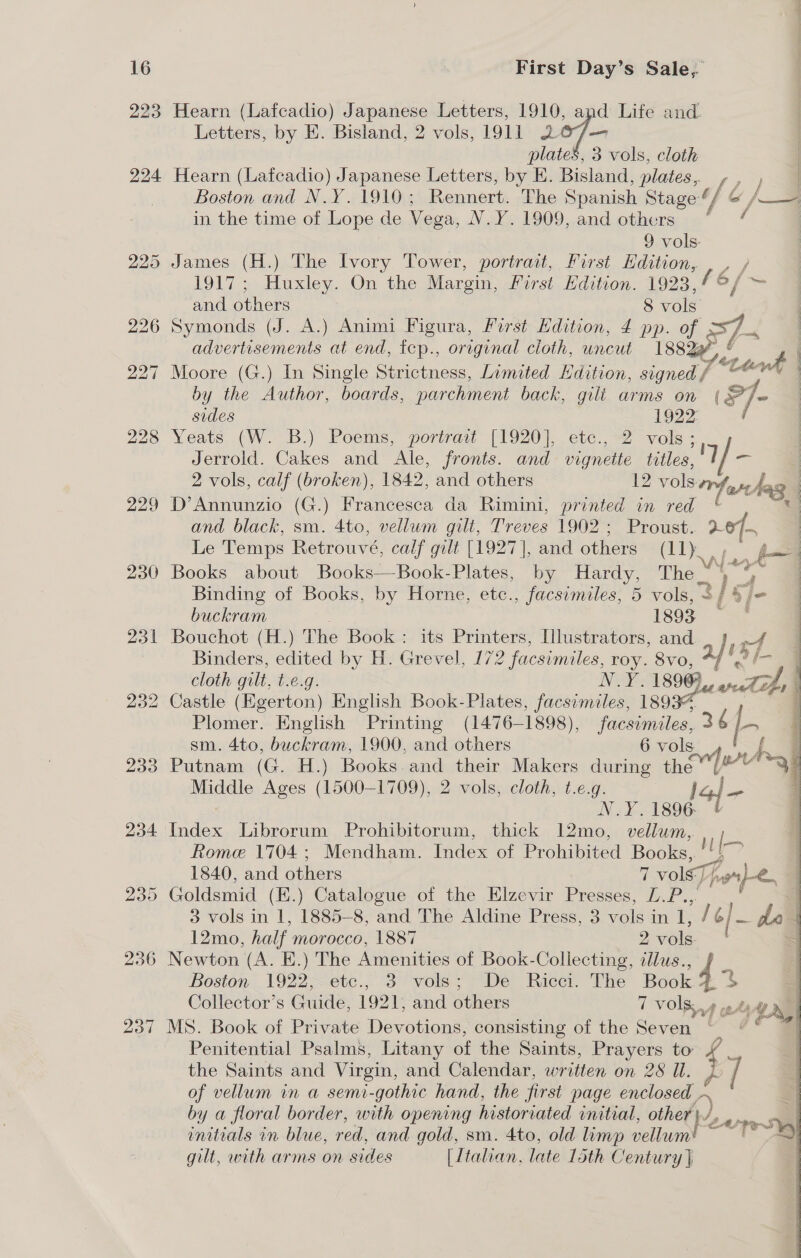 223 Hearn (Lafcadio) Japanese Letters, 1910, apd Life and. Letters, by E. Bisland, 2 vols, 1911 207. plates, 3 vols, cloth 224 Hearn (Lafcadio) Japanese Letters, by E. Bisland, plates, , 2) . Boston and N.Y. 1910; Rennert. The Spanish Stage “/ &amp; / /—7 in the time of Lope de Vega, NYS 1000... and.obhers: je” 9 vols: 225 James (H.) The Ivory Tower, portrait, First Edition, , , / 1917; Huxley. On the Margin, First Edition. 1923,/°/ = and others 8 vols 226 Symonds (J. A.) Animi Figura, First Edition, £ pp. of as advertisements at end, tcep., original cloth, uncut 18824, : 227 Moore (G.) In Single Strictness, Limited Hdition, signed / / tnd | by the Author, boards, parchment back, gili arms on (s]e sides 1922 , 228 Yeats (W. B.) Poems, portrait (1920), etc., 2 vols: Jerrold. Cakes and Me. fronts. and vignette titles, Mp - 2 vols, calf (broken), 1842, and others 12 vols pes hag | 229 D’Annunzio (G.) Francesca da Rimini, printed in red u and black, sm. 4to, vellum gilt, Treves 1902 ; Proust. 2% Le Temps Retrouvé, calf gilt [1927], and others (11); y= 230 Books about Books—-Book-Plates, by Hardy, The _ rf we Binding of Books, by Horne, etc., facsimiles, 5 vols, 2/ ©, buckram isda 231 Bouchot (H.) The Book : its Printers, Illustrators, and rf Binders, edited by H. Grevel , 172 facsimiles, roy. 8vo, a cloth gilt, t.e.g. NYG 1890) toe 232 Castle (Egerton) English Book-Plates, facsimiles, 1893: | : Plomer. English Printing (1476— 1898), facsimiles, 34 |  sm. 4to, buckram, 1900, and others 6 vols f ; 233 Putnam (G. H.) Books and their Makers during nk 3) Middle Ages (1500-1709), 2 vols, cloth, t.e.g. Jc N.Y.1896 234 Index Librorum Prohibitorum, thick 12mo, vellum, tome 1704; Mendham. Index of Prohibited Books, Hh 1840, and others 7 vols, o)-e. 235 Goldsmid (E.) Catalogue of the Elzevir Presses, L.P..,. 3 vols in 1, 1885-8, and The Aldine Press, 3 vols in 1, oy /— de 12mo, half morocco, 1887 2vols = 236 Newton (A. E.) The Amenities of Book-Collecting, dllus., Boston 1922, etc., 3 vols; De Ricci. The Book As a Collector’s Guide, 1921, and others f ia! Ye 237 MS. Book of Private Devotions, consisting of the Seven «&gt; Penitential Psalms, Litany of the Saints, Prayers to’ the Saints and Virgin, and Calendar, written on 28 Ul. of vellum in a semi-gothic hand, the first page enclosed by a floral border, with opening historiated initial, oho rs re initials in blue, red, and gold, sm. 4to, old limp vellum! — | ~ gilt, with arms on sides [Ltalian. late loth Century | 