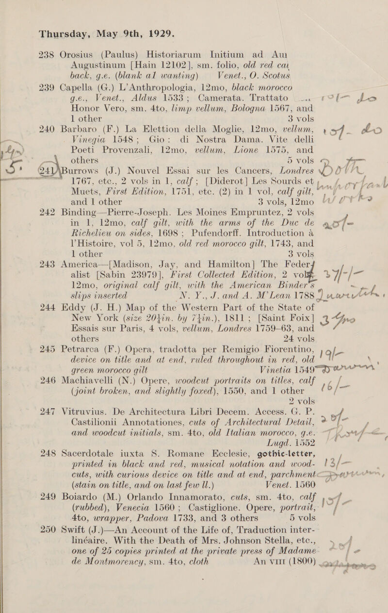 238 Orosius (Paulus) Historiarum Initium ad Aw Augustinum [Hain 12102], sm. folio, old red cat back, g.e. (blank al wanting) Venet., O. Scotus 239 Capella (G.) L’Anthropologia, 12mo, black morocco   g.e., Venet., Aldus 1533; Camerata. Trattato \_.1?[— Le Honor Vero, sm. 4to, limp vellum, Bologna 1567, and 1 other 3 vols 240 Barbaro (F.) La Elettion della Moglie, 12mo, vellum, vod _ bo —~~ . Vinegia 1548; Gio: di Nostra Dama. Vite delli a Poeti Provenzali, 12mo, vellum, Lione 1575, and others &gt; Vvols ~* a= urrows (J.) Nouvel Essai sur les Cancers, Londres i) Ovi L 1767, etc., 2 vols in 1, calf; [Diderot] Les Sourds et, whey . ) : Muets, First Hdition, 1751, etc. (2) in 1 vol, calf gilt,” V _ and 1 other 3 vols, 12mo “/ 7? 242 Binding—Pierre-Joseph. Les Moines Empruntez, 2 vols y in 1, 12mo, calf gilt, with the arms of the Duc de ai/= Richelieu on sides, 1698 ; Pufendorff. Introduction a : l Histoire, vol 5, 12mo, old red morocco gilt, 1748, and 1 other 3 Vols 243 America—|[Madison, Jay, and Hamilton] The Feder. alist [Sabin 23979], First Collected Hdition, 2 vol 27-/ at 12mo, original calf gilt, with the American Binder’s ~rf slips inserted LN. Y., J. and A. M’ Lean 1788) nar. 244 Hddy (J. H.) Map of the Western Part of the State of New York (size 20hin. by 74in.), 1811; [Saint Foix] 3Gro Essais sur Paris, 4 vols, vellum, Londres 1759-63, and others 24 vols 245 Petrarca (F.) Opera, tradotta per Remigio Fiorentino, } g/— device on title and at end, ruled throughout in red, old © *' green morocco gilt Vinetia 15497 gq) rr 246 Machiavelli (N.) Opere, woodcut portraits on titles, calf ,, / _ (joint broken, and slightly foxed), 1550, and 1 other ( 6 / ¥F 2 vols 247 Vitruvius. De Architectura Libri Decem. Access. G. P. 1 Castilionii Annotationes, cuts of Architectural Detail, a cf ei and woodcut initials, sm. 4to, old Italian morocco, g.e. “7 xt Dugd. 1552 248 Sacerdotale iuxta S. Romane KEcclesie, gothic-letter, — , printed in black and red, musical notation and wood- | 3/&lt; cuts, with curious device on title and at end, parchment&lt;—.pyer (stain on title, and on last few Ul.) Venet. 1560 ~ 249 Boiardo (M.) Orlando Innamorato, cuts, sm. 4to, calf 07 - (rubbed), Venecia 1560; Castiglione. Opere, portrait, '~ / ~ 4to, wrapper, Padova 1733, and 3 others avo 250 Swift (J.)—An Account of the Life of, Traduction inter- linéaire. With the Death of Mrs. Johnson Stella, etc., . —/ one of 25 copies printed at the private press of Madame- “~~ | de Montmorency, sm. 4to, cloth An vit (1800) acta! Luin bei ‘aia ss obese aif me igh ‘ % 