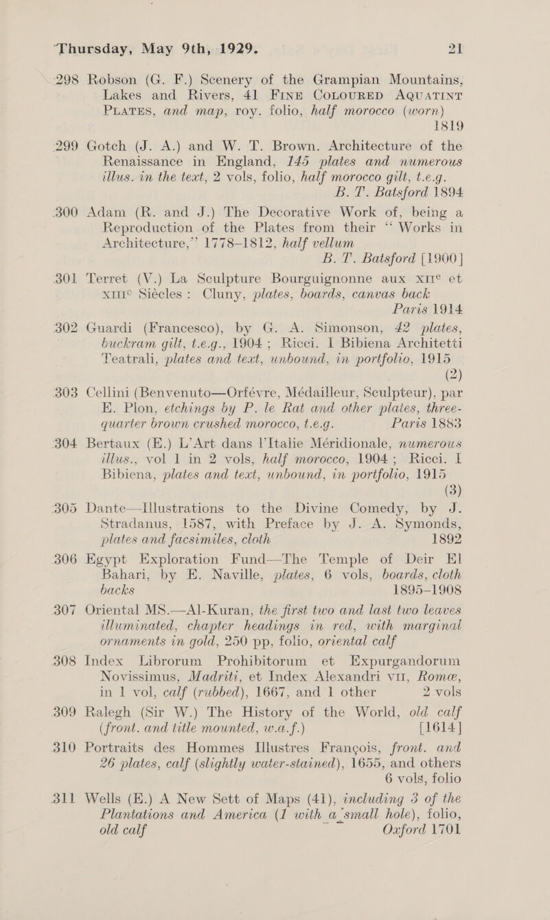 298 299 300 301 302 303 304 306 307 308 309 310 dll Robson (G. F.) Scenery of the Grampian Mountains, Lakes and Rivers, 41 FINE CoLOURED AQUATINT PLATES, and map, roy. folio, half morocco (worn) 1819 Gotch (J. A.) and W. T. Brown. Architecture of the Renaissance in England, 145 plates and numerous illus. in the text, 2 vols, folio, half morocco gilt, t.e.g. B.T. Batsford 1894 Adam (R. and J.) The Decorative Work of, being a Reproduction of the Plates from their “ Works in Architecture,’ 1778-1812, half vellum B.T. Batsford |1900] Terret (V.) La Sculpture Bourguignonne aux XIrIe et xe Siécles: Cluny, plates, boards, canvas back Paris 1914 Guardi (Francesco), by G. A. Simonson, 42 plates, buckram gilt, t.e.g., 1904; Ricci. I Bibiena Architetti Teatrali, plates and text, unbound, in portfolio, 1915 (2) Cellini (Benvenuto—Orfévre, Médailleur, Sculpteur), par EK. Plon, etchings by P. le Rat and other plates, three- quarter brown crushed morocco, t.e.g. Paris 1883 Bertaux (E.) L’Art dans l’Itahe Méridionale, numerous illus., vol 1 in 2 vols, half morocco, 1904; Ricci. I Bibiena, plates and teat, unbound, in portfolro, 1915 (3) Dante—Illustrations to the Divine Comedy, by J. Stradanus, 1587, with Preface by J. A. Symonds, plates and facsimiles, cloth 1892 Egypt Exploration Fund—The Temple of Deir El Bahari, by E. Naville, plates, 6 vols, boards, cloth backs 1895-1908 Oriental MS.—Al-Kuran, the first two and last two leaves illuminated, chapter headings in red, with marginal ornaments in gold, 250 pp, folio, orrental calf Index Librorum Prohibitorum et LExpurgandorum Novissimus, Madriti, et Index Alexandri vu, Rome, in | vol, calf (rubbed), 1667, and 1 other 2 vols Ralegh (Sir W.) The History of the World, old calf (front. and title mounted, w.a.f.) [1614] Portraits des Hommes Illustres Frang¢ois, front. and 26 plates, calf (slightly water-stained), 1655, and others 6 vols, folio Wells (E.) A New Sett of Maps (41), including 3 of the Plantations and America (1 with a_small hole), folio, old calf Oxford 1701