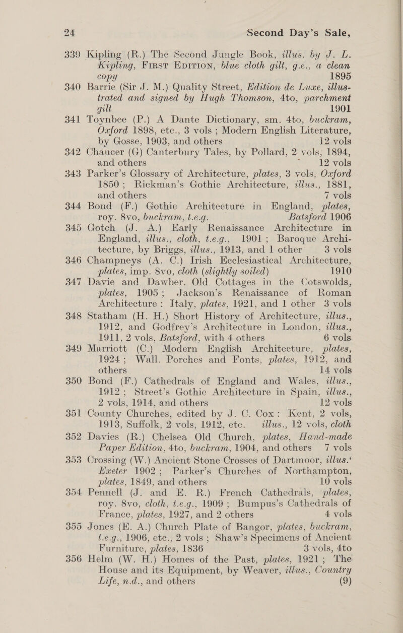 349 300 301 302 303 304 355 306 Second Day’s Sale, Kipling (R.) The Second Jungle Book, dllus. by J. L. Kipling, First Eprriton, blue cloth gilt, g.e., a clean copy 1895 Barrie (Sir J. M.) Quality Street, Hdition de Luxe, illus- trated and signed by Hugh Thomson, 4to, parchment gilt 1901 Toynbee (P.) A Dante Dictionary, sm. 4to, buckram, Oxford 1898, etc., 3 vols ; Modern English Literature, by Gosse, 1903, and others i2 vols Chaucer (G) Canterbury Tales, by Pollard, 2 vols, 1894, and others ~~ 12 vols Parker’s Glossary of Architecture, plates, 3 vols, Oxford 1850 ; Rickman’s Gothic Architecture, illus., 1881, Bond (F.) Gothic Architecture in England, plates, roy. 8vo, buckram, t.e.g. Batsford 1906 Gotch (J. A.) Early Renaissance Architecture in England, ilus., cloth, t.e.g., 1901; Baroque Archi- Champneys (A. C.) Irish Ecclesiastical Architecture, plates, imp. 8vo, cloth (slightly soiled) 1910 Davie and Dawber. Old Cottages in the Cotswolds, plates, 1905; Jackson’s Renaissance of Roman Architecture : Italy, plates, 1921, and 1 other 3 vols Statham (H. H.) Short History of Architecture, dlus., 1912, and Godfrey’s Architecture in London, dllus., Marriott (C.) Modern English Architecture, plates, 1924; Wall. Porches and Fonts, plates, 1912, and others 14 vols Bond (F.) Cathedrals of England and Wales, illus., 1912; Street’s Gothic Architecture in Spain, dllus., 2 vols, 1914, and others 12 vols County Churches, edited by J. C. Cox: Kent, 2 vols, 1913, Suffolk, 2 vols, 1912, etc. illus., 12 vols, cloth Davies (R.) Chelsea Old Church, plates, Hand-made Paper Edition, 4to, buckram, 1904, and others 7 vols Crossing (W.) Ancient Stone Crosses of Dartmoor, dlus.‘ Kueter 1902; Parker’s Churches of Northampton, plates, 1849, and others 10 vols Pennell (J. and E. R.) French Cathedrals, plates, roy. 8vo, cloth, t.e.g., 1909 ; Bumpus’s Cathedrals of France, plates, 1927, and 2 others 4 vols Jones (EK. A.) Church Plate of Bangor, plates, buckram, t.e.g., 1906, etc., 2 vols ; Shaw’s Specimens of Ancient Furniture, plates, 1836 3 vols, 4to Helm (W. H.) Homes of the Past, plates, 1921; The House and its Equipment, by Weaver, illus., Country Infe, n.d., and others (9) 