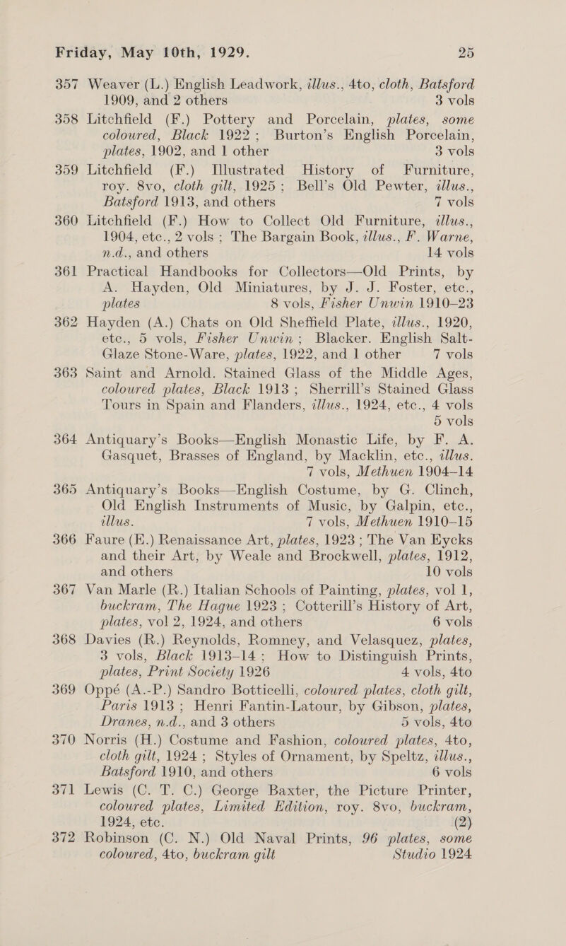 360 361 362 363 366 367 368 372 1909, and 2 others 3 vols Litchfield (F.) Pottery and Porcelain, plates, some coloured, Black 1922; Burton’s English Porcelain, plates, 1902, and 1 other 3 vols Litchfield (F.) Illustrated History of Furniture, roy. 8vo, cloth gilt, 1925; Bell’s Old Pewter, illus., Batsford 1913, and others 7 vols Litchfield (F.) How to Collect Old Furniture, allus., 1904, etc., 2 vols ; The Bargain Book, illus., F. Warne, n.d., and others 14 vols Practical Handbooks for Collectors—Old Prints, by A. Hayden, Old Miniatures, by J. J. Foster, etc., plates 8 vols, Fisher Unwin 1910-23 Hayden (A.) Chats on Old Sheffield Plate, cllus., 1920, etc., 5 vols, Fisher Unwin; Blacker. English Salt- Glaze Stone-Ware, plates, 1922, and 1 other 7 vols Saint and Arnold. Stained Glass of the Middle Ages, coloured plates, Black 1913; Sherrill’s Stained Glass Tours in Spain and Flanders, dlus., 1924, etc., 4 vols 5 vols Antiquary’s Books—English Monastic Life, by F. A. Gasquet, Brasses of England, by Macklin, etc., dlus. 7 vols, Methuen 1904-14 Antiquary’s Books—English Costume, by G. Clinch, Old English Instruments of Music, by Galpin, etc., ollus. 7 vols, Methuen 1910-15 Faure (E.) Renaissance Art, plates, 1923 ; The Van Kycks and their Art, by Weale and Brockwell, plates, 1912, and others 10 vols Van Marle (R.) Italian Schools of Painting, plates, vol 1, buckram, The Hague 1923 ; Cotterill’s History of Art, plates, vol 2, 1924, and others 6 vols Davies (R.) Reynolds, Romney, and Velasquez, plates, 3 vols, Black 1913-14; How to Distinguish Prints, plates, Print Society 1926 4 vols, 4to Oppé (A.-P.) Sandro Botticelli, coloured plates, cloth gilt, Paris 1913 ; Henri Fantin-Latour, by Gibson, plates, Dranes, n.d., and 3 others 5 vols, 4to Norris (H.) Costume and Fashion, coloured plates, 4to, cloth gilt, 1924 ; Styles of Ornament, by Speltz, ilus., Batsford 1910, and others 6 vols Lewis (C. T. C.) George Baxter, the Picture Printer, coloured plates, Limited Edition, roy. 8vo, buckram, 1924, etc. (2) Robinson (C. N.) Old Naval Prints, 96 plates, some coloured, 4to, buckram gilt Studio 1924