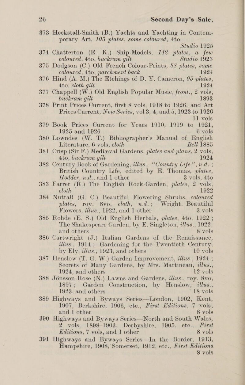 26 373 374 375 376 377 378 379 380 381 382 383 384 385 386 387 388 389 390 391 Second Day’s Sale, Heckstall-Smith (B.) Yachts and Yachting in Contem- porary Art, 103 plates, some coloured, 4to Studio 1925 Chatterton (E. K.) Ship-Models, 142 plates, a few coloured, 4to, buckram gilt Studio 1923 Dodgson (C.) Old French Colour-Prints, 88 plates, some coloured, 4to, parchment back 1924 Hind (A. M.) The Etchings of D. Y. Cameron, 95 plates, Ato, cloth gilt 1924 Chappell (W.) Old English Popular Music, front., 2 vols, buckram gilt 1893 Print Prices Current, first 8 vols, 1918 to 1926, and Art Prices Current, New Series, vol 3, 4, and 5, 1923 to 1926 11 vols Book Prices Current for Years 1910, 1919 to 1921, 1925 and 1926 6 vols Lowndes (W. T.) Bibliographer’s Manual of English Literature, 6 vols, cloth Bell 1885 Crisp (Sir F.) Medizeval Gardens, plates and plans, 2 vols, 4to, buckram gilt 1924 Century Book of Gardening, illus., “Country Life’, n.d. ; British Country Life, edited by E. Thomas, plates, Hodder, n.d., and 1 other 3 vols, 4to Farrer (R.) The English Rock-Garden, plates, 2 vols, cloth 1922 Nuttall (G. C.) Beautiful Flowering Shrubs, coloured plates, roy. 8vo, cloth, nd.; Wright. Beautiful Flowers, illus., 1922, and 1 other 3 vols Rohde (EK. 8.) Old English Herbals, plates, 4to, 1922 ; The Shakespeare Garden, by E. Singleton, zllus., 1922, and others 8 vols Cartwright (J.) Italian Gardens of the Renaissance, ilus., 1914; Gardening for the Twentieth Century, by Ely, tllus., 1923, and others 10 vols Henslow (T. G. W.) Garden Improvement, zllus., 1924 ; Secrets of Many Gardens, by Mrs. Martineau, illus., 1924, and others 12 vols Jd6nsson-Rose (N.) Lawns and Gardens, dJlus., roy. 8vo, 1897; Garden Construction, by Henslow, &lt;dllus., 1923, and others ~18 vols Highways and Byways Series—London, 1902, Kent, 1907, Berkshire, 1906, etc., First Editions, 7 vols, and | other . 8 vols Highways and Byways Series—North and South Wales, 2 vols, 1898-1903, Derbyshire, 1905, etc., Furst EKditions, 7 vols, and 1 other 8 vols Highways and Byways Series—In the Border, 1913, Hampshire, 1908, Somerset, 1912, etc., First Editions