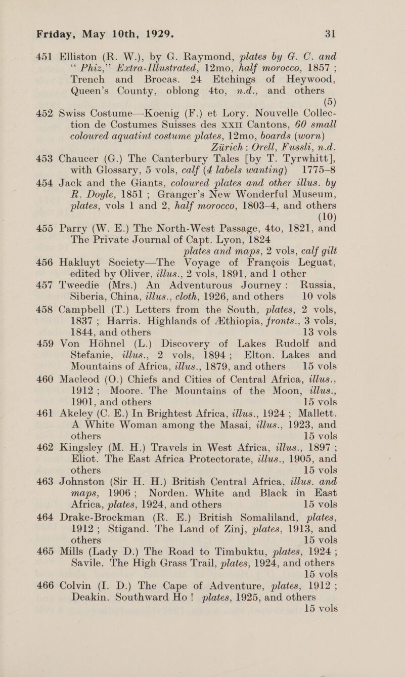 451 Elliston (R. W.), by G. Raymond, plates by G. C. and “ Phiz,’ Extra-Illustrated, 12mo, half morocco, 1857 ; Trench and Brocas. 24 Etchings of Heywood, Queen’s County, oblong 4to, n.d., and others 5) 452 Swiss Costume—Koenig (F.) et Lory. Nouvelle Collec- tion de Costumes Suisses des xx1I Cantons, 60 small coloured aquatint costume plates, 12mo, boards (worn) Liirich: Orell, Fussh, n.d. 453 Chaucer (G.) The Canterbury Tales [by T. Tyrwhitt], with Glossary, 5 vols, calf (4 labels wanting) 1775-8 454 Jack and the Giants, coloured plates and other illus. by R. Doyle, 1851 ; Granger’s New Wonderful Museum, plates, vols 1 and 2, half morocco, 1803-4, and others (10) 455 Parry (W. E.) The North-West Passage, 4to, 1821, and The Private Journal of Capt. Lyon, 1824 plates and maps, 2 vols, calf gilt 456 Hakluyt Society—The Voyage of Francois Leguat, edited by Oliver, clus., 2 vols, 1891, and 1 other 457 Tweedie (Mrs.) An Adventurous Journey: Russia, Siberia, China, zllus., cloth, 1926, and others __10 vols 458 Campbell (T.) Letters from the South, plates, 2 vols, 1837 ; Harris. Highlands of Aithiopia, fronts., 3 vols, 1844, and others 13 vols 459 Von Hohnel (L.) Discovery of Lakes Rudolf and Stefanie, ilus., 2 vols, 1894; Elton. Lakes and Mountains of Africa, tllus., 1879, and others. 15 vols 460 Macleod (O.) Chiefs and Cities of Central Africa, dllus., 1912; Moore. The Mountains of the Moon, tllus., 1901, and others 15 vols 461 Akeley (C. E.) In Brightest Africa, cllus., 1924; Mallett. A White Woman among the Masai, illus., 1923, and others 15 vols 462 Kingsley (M. H.) Travels in West Africa, zllus., 1897 ; Eliot. The East Africa Protectorate, illus., 1905, and others 15 vols 463 Johnston (Sir H. H.) British Central Africa, alus. and maps, 1906; Norden. White and Black in East Africa, plates, 1924, and others 15 vols 464 Drake-Brockman (R. E.) British Somaliland, plates, 1912; Stigand. The Land of Zinj, plates, 1913, and others 15 vols 465 Mills (Lady D.) The Road to Timbuktu, plates, 1924 ; Savile. The High Grass Trail, plates, 1924, and others 15 vols 466 Colvin (I. D.) The Cape of Adventure, plates, 1912 ; Deakin. Southward Ho! plates, 1925, and others