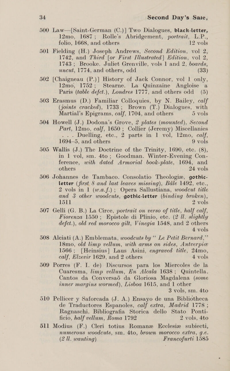 502 504 505 507 508 509 Sil Second Day’s Sate, Law—[Saint-German (C.)] Two Dialogues, black-letter, 12mo, 1687; Rolle’s Abridgement, portrait, L.P., folio, 1668, and others . 12 vols Fielding (H.) Joseph Andrews, Second Hdition, vol 2, 1742, and Third [or First Illustrated| Edition, vol 2, 1743; Brooke. Juliet Grenville, vols 1 and 2, boards, uncut, 1774, and others, odd (33) [Chaigneau (P.)] History of Jack Connor, vol | only, 12mo, 1752; Stearne. La Quinzaine Angloise a Paris (table defct.), Londres 1777, and others odd_ (5) Erasmus (D.) Familiar Colloquies, by N. Bailey, calf (jounts cracked), 1733; Brown (T.) Dialogues, with Martial’s Epigrams, calf, 1704, and others 5 vols Howell (J.) Dodona’s Grove, 2 plates (mounted), Second Part, 12mo, calf, 1650 ; Collier (Jeremy) Miscellanies . . . Duelling, etc., 2 parts in 1 vol, 12mo, calf, 1694—5, and others 9 vols Wallis (J.) The Doctrine of the Trinity, 1690, etc. (8), in 1 vol, sm. 4to; Goodman. Winter-Evening Con- ference, with dated Armorial book-plate, 1694, and others 24 vols Johannes de Tambaco. Consolatio Theologiz, gothic- letter (first 5 and last leaves missing), Bale 1492, etc., 2 vols in 1 (w.a.f.); Opera Sallustiana, woodcut title and 3 other woodcuts, gothic-letter (binding broken), 1511 2 vols Gelli (G. B.) La Circe, portrait on verso of title, half calf, Fiorenza 1550; Epistole di Plinio, etc. (2 Ul. slightly defct.), old red morocco gilt, Vinegia 1548, and 2 others 4 vols Alciati (A.) Emblemata, woodcuts by “ Le Petit Bernard,” 18mo, old limp vellum, with arms on sides, Antverpie 1566; [Heinsius] Laus Asini, engraved title, 24mo, calf, Eizevir 1629, and 2 others 4 vols Porres (F. I. de) Discursos para los Miercoles de la Cuaresma, limp vellum, Hn Alcala 1638; Quintella. Cantos da Conversao da Gloriosa Magdalena (some unner margins wormed), Lisboa 1615, and 1 other 3 vols, sm. 4to Pellicer y Saforcada (J. A.) Ensayo de una Bibliotheca de Traductores Espanoles, calf extra, Madrid 1778 ; Ragnaschi. Bibliografia Storica dello Stato Ponti- ficio, half vellum, Roma 1792 2 vols, 4to Modius (F.) Cleri totius Romane Kcclesie subiecti, numerous woodcuts, sm. 4to, brown morocco extra, g.é.