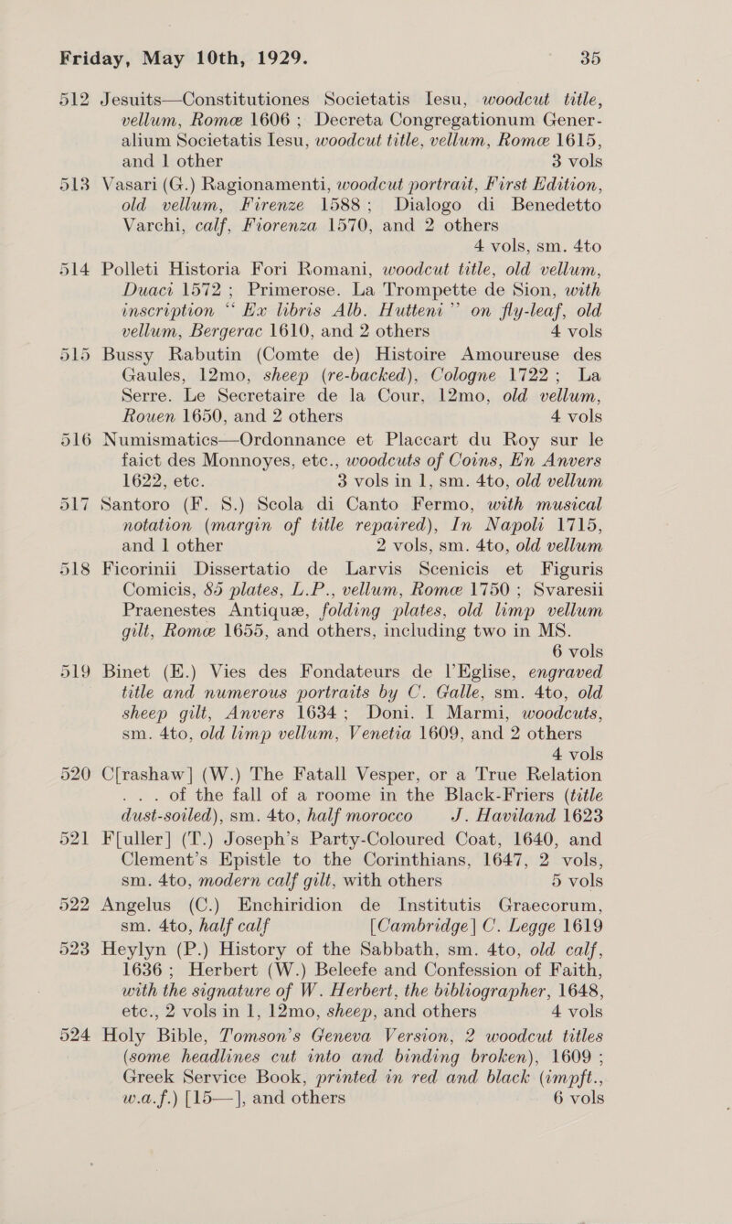 ol2 524 Jesuits—Constitutiones Societatis lesu, woodcut title, vellum, Rome 1606 ; Decreta Congregationum Gener- alium Societatis Lesu, woodcut title, vellum, Rome 1615, and | other 3 vols Vasari (G.) Ragionamenti, woodcut portrait, First Hdition, old vellum, Firenze 1588; Dialogo di Benedetto Varchi, calf, Forenza 1570, and 2 others 4 vols, sm. 4to Polleti Historia Fori Romani, woodcut title, old vellum, Duaci 1572 ; Primerose. La Trompette de Sion, with inscription “* Hx libris Alb. Hutteni”’ on fly-leaf, old vellum, Bergerac 1610, and 2 others 4 vols Bussy Rabutin (Comte de) Histoire Amoureuse des Gaules, 12mo, sheep (re-backed), Cologne 1722; La Serre. Le Secretaire de la Cour, 12mo, old vellum, Rouen 1650, and 2 others 4 vols Numismatics—Ordonnance et Placcart du Roy sur le faict des Monnoyes, etc., woodcuts of Coins, Hn Anvers 1622, etc. 3 vols in 1, sm. 4to, old vellum Santoro (F. 8.) Scola di Canto Fermo, with musical notation (margin of title reparred), In Napoli 1715, and | other 2 vols, sm. 4to, old vellum Ficorinii Dissertatio de Larvis Scenicis et Figuris Comicis, 85 plates, L.P., vellum, Rome 1750 ; Svaresii Praenestes Antique, folding plates, old lump vellum gilt, Rome 1655, and others, including two in MS. 6 vols Binet (E.) Vies des Fondateurs de |’Eglise, engraved title and numerous portraits by C. Galle, sm. 4to, old sheep gilt, Anvers 1634; Doni. I Marmi, woodcuts, sm. 4to, old limp vellum, Venetia 1609, and 2 others 4 vols C[rashaw] (W.) The Fatall Vesper, or a True Relation . . . of the fall of a roome in the Black-Friers (title dust-soiled), sm. 4to, half morocco J. Haviland 1623 F[uller] (T.) Joseph’s Party-Coloured Coat, 1640, and Clement’s Epistle to the Corinthians, 1647, 2 vols, sm. 4to, modern calf gilt, with others 5 vols Angelus (C.) Enchiridion de Institutis Graecorum, sm. 4to, half calf [Cambridge] C. Legge 1619 Heylyn (P.) History of the Sabbath, sm. 4to, old calf, 1636 ; Herbert (W.) Beleefe and Confession of Faith, with the signature of W. Herbert, the bibliographer, 1648, etc., 2 vols in 1, 12mo, sheep, and others 4 vols Holy Bible, Tomson’s Geneva Version, 2 woodcut titles (some headlines cut into and binding broken), 1609 ; Greek Service Book, printed in red and black (impft.,