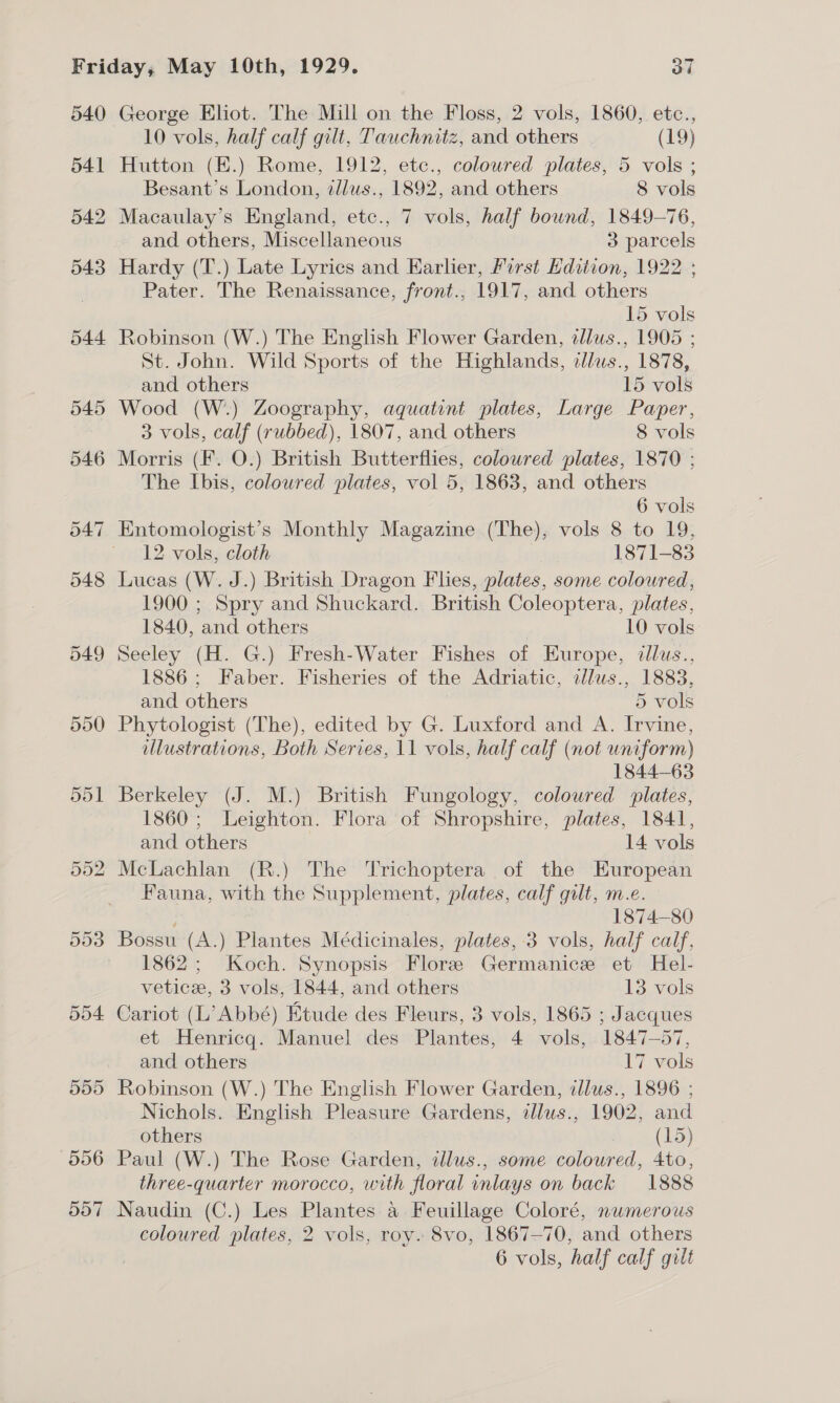 540 544 545 546 549 550 551 George Eliot. The Mill on the Floss, 2 vols, 1860, etc., 10 vols, half calf gilt, Tauchnitz, and others (19) Hutton (E.) Rome, 1912, etc., coloured plates, 5 vols ; Besant’s London, tl/ws., 1892, and others 8 vols Macaulay's England, etc., 7 vols, half bound, 1849-76, and others, Miscellaneous 3 parcels Hardy (T.) Late Lyrics and Karlier, First Hdition, 1922 ; Pater. The Renaissance, front., 1917, and others 15 vols Robinson (W.) The English Flower Garden, dllus., 1905 ; St. John. Wild Sports of the Highlands, tllus., 1878, and others 15 vols Wood (W.) Zoography, aquatint plates, Large Paper, 3 vols, calf (rubbed), 1807, and others 8 vols Morris (F. O.) British Butterflies, colowred plates, 1870 ; The Ibis, coloured plates, vol 5, 1863, and others 6 vols 12 vols, cloth 1871-83 Lucas (W. J.) British Dragon Flies, plates, some coloured, 1900 ; Spry and Shuckard. British Coleoptera, plates, 1840, and others 10 vols Seeley (H. G.) Fresh-Water Fishes of Europe, dllus., 1886; Faber. Fisheries of the Adriatic, zlus., 1883, and others 5 vols Phytologist (The), edited by G. Luxford and A. Irvine, illustrations, Both Series, 11 vols, half calf (not uniform) 1844-63 Berkeley (J. M.) British Fungology, coloured plates, 1860; Leighton. Flora of Shropshire, plates, 1841, and others 14 vols McLachlan (R.) The Trichoptera of the European Fauna, with the Supplement, plates, calf gilt, m.e. ; 1874—80 Bossu (A.) Plantes Médicinales, plates, 3 vols, half calf, 1862; Koch. Synopsis Flore Germanice et Hel- vetice, 3 vols, 1844, and others 13 vols Cariot (L’ Abbé) Etude des Fleurs, 3 vols, 1865 ; Jacques et Henricgq. Manuel des Plantes, 4 vols, 1847-57, and others 17 vols Robinson (W.) The English Flower Garden, illus., 1896 ; Nichols. English Pleasure Gardens, dlus., 1902, and others (15) Paul (W.) The Rose Garden, illus., some coloured, 4to, three-quarter morocco, with floral inlays on back 1888 Naudin (C.) Les Plantes a Feuillage Coloré, numerous coloured plates, 2 vols, roy. 8vo, 1867-70, and others