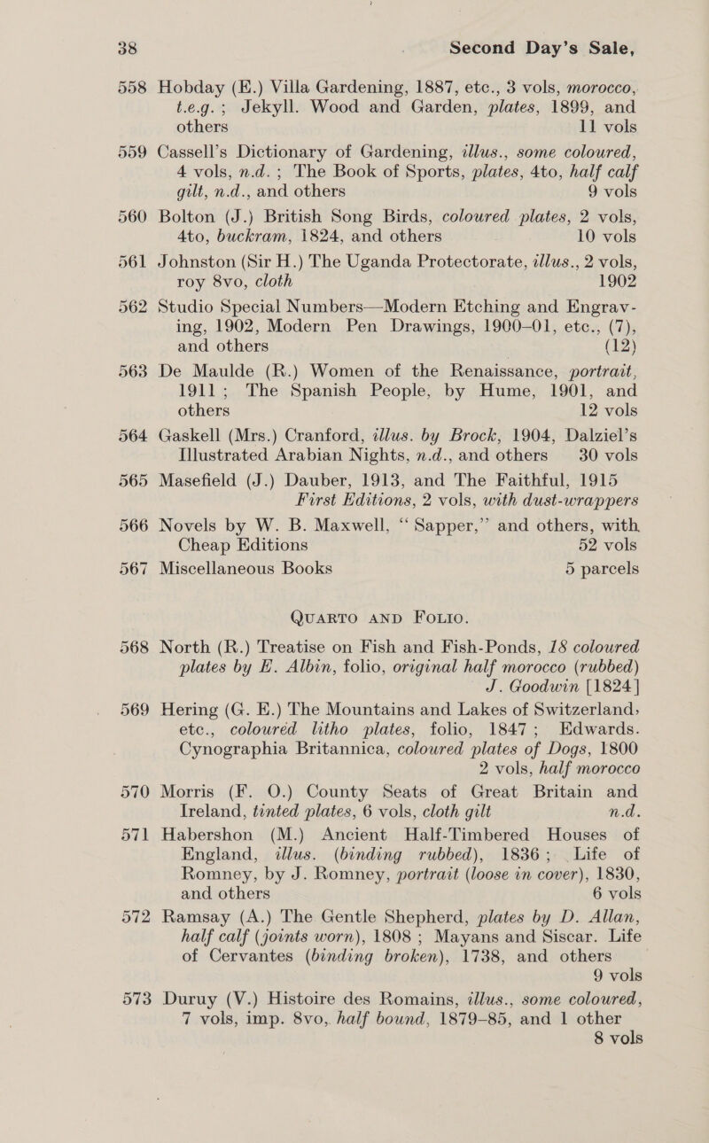 570 o71 O72 Second Day’s Sale, Hobday (E.) Villa Gardening, 1887, etc., 3 vols, morocco, t.e.g.; Jekyll. Wood and Garden, plates, 1899, and others 11 vols Cassell’s Dictionary of Gardening, illus., some coloured, 4 vols, n.d.; The Book of Sports, plates, 4to, half calf gilt, n.d., and others 9 vols Bolton (J.) British Song Birds, coloured plates, 2 vols, 4to, buckram, 1824, and others 10 vols Johnston (Sir H.) The Uganda Protectorate, alus., 2 vols, roy 8vo, cloth 1902 Studio Special Numbers—Modern Etching and Engrav- ing, 1902, Modern Pen Drawings, 1900-01, etc., (7), and others , (12) De Maulde (R.) Women of the Renaissance, portrait, 1911; The Spanish People, by Hume, 1901, and others 12 vols Gaskell (Mrs.) Cranford, illus. by Brock, 1904, Dalziel’s Illustrated Arabian Nights, n.d.,and others 30 vols Masefield (J.) Dauber, 1913, and The Faithful, 1915 First Editions, 2 vols, with dust-wrappers Novels by W. B. Maxwell, “ Sapper,” and others, with Cheap Editions 52 vols Miscellaneous Books 5 parcels QUARTO AND FOLIO. North (R.) Treatise on Fish and Fish-Ponds, 15 colowred plates by E. Albin, folio, original half morocco (rubbed) J. Goodwin [1824 | Hering (G. E.) The Mountains and Lakes of Switzerland, etc., coloured litho plates, folio, 1847; Edwards. Cynographia Britannica, coloured plates of Dogs, 1800 2 vols, half morocco Morris (F. O.) County Seats of Great Britain and Ireland, tinted plates, 6 vols, cloth gilt n.d. Habershon (M.) Ancient Half-Timbered Houses of England, illus. (binding rubbed), 1836; Life of Romney, by J. Romney, portrait (loose in cover), 1830, and others 6 vols Ramsay (A.) The Gentle Shepherd, plates by D. Allan, half calf (jounts worn), 1808 ; Mayans and Siscar. Life of Cervantes (binding broken), 1738, and others 9 vols Duruy (V.) Histoire des Romains, dllus., some coloured, 7 vols, imp. 8vo,. half bound, 1879-85, and 1 other 8 vols