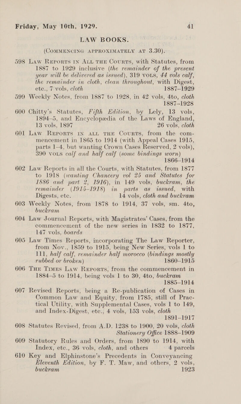 598 602 606 607 608 609 610 LAW BOOKS. ae (COMMENCING APPROXIMATELY AT 3.30). Law REPORTS IN ALL THE CouRTS, with Statutes, from 1887 to 1929 inclusive (the remainder of the present year will be delivered as issued), 319 vous, 44 vols calf, the remainder in cloth, clean throughout, with Digest, etc., 7 vols, cloth 1887-1929 Weekly Notes, from 1887 to 1928, in 42 vols, 4to, cloth 1887-1928 Chitty’s Statutes, Fifth Hdition, by Lely, 13 vols, 1894—5, and Encyclopeedia of the Laws of England, 13 vols, 1897 26 vols, cloth Law REPORTS IN ALL THE CouRTS, from the com- mencement in 1865 to 1914 (with Appeal Cases 1915, parts 1-4, but wanting Crown Cases Reserved, 2 vols), 390 vous calf and half calf (some bindings worn) 1866-1914 Law Reports in all the Courts, with Statutes, from 1877 to 1918 (wanting Chancery vol 25 and Statutes for 1S86 and part 2, 1916), in 149 vols, buckram, the remainder (1915-1918) in parts as issued, with Digests, ete. 14 vols, cloth and buckram buckram Law Journal Reports, with Magistrates’ Cases, from the commencement of the new series in 1832 to 1877, 147 vols, boards Law Times Reports, incorporating The Law Reporter, from Nov., 1859 to 1915, being New Series, vols 1 to 111, half calf, remainder half morocco (bindings mostly rubbed or broken) 1860-1915 THE Times Law Reports, from the commencement in 1884-5 to 1914, being vols 1 to 30, 4to, buckram | 1885-1914 Revised Reports, being a Re-publication of Cases in Common Law and Equity, from 1785; still of Prac- tical Utility, with Supplemental Cases, vols 1 to 149, and Index- Digest, etc., 4 vols, 153 vols, cloth 20) 1891—-1917 Statutes Revised, from A.D. 1238 to 1900, 20 vols, cloth Stationery Office 1888-1909 Statutory Rules and Orders, from 1890 to 1914, with Index, etc., 36 vols, cloth, and others - 4 parcels Key and Elphinstone’s Precedents in Conveyancing Hleventh Edition, by F. T. Maw, and others, 2 vols, buckram 1923