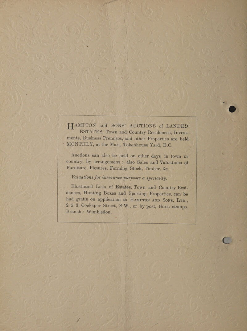   HAMPTON and SONS’ AUCTIONS of LANDED ESTATES, Town and Country Residences, Invest- ments, Business Premises, and other Properties are held ~- MONTHLY, at the Mart, Tokenhouse Yard, B.C. Auctions can also be held on other days in town or country, by arrangement ; also Sales and Valuations of Furniture, Pictures, Farming Stock, Timber, &amp;e. Valuations for insurance purposes a. speciality. Hlustrated Lists of Estates, Town and Country Resi- dences, Hunting Boxes and Sporting Properties, can be had gratis on application to Hampron anp Sons, Lrp., 2 &amp; 3, Cockspur Street, 8.W., or by post, three stamps. Branch : Wimbledon. 