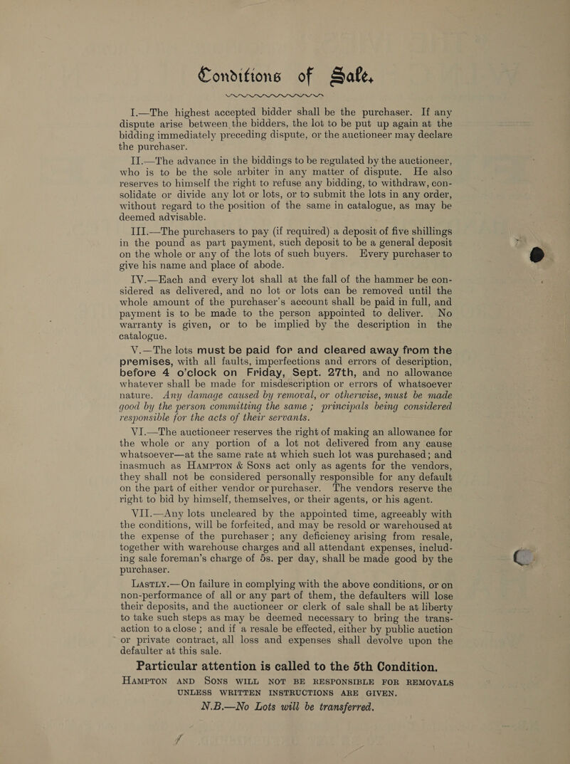 Conditions of Safe,  I.—The highest accepted bidder shall be the purchaser. If any dispute arise between the bidders, the lot to be put up again at the bidding immediately preceding dispute, or the auctioneer may declare the purchaser. II.—The advance in the biddings to be regulated by the auctioneer, who is to be the sole arbiter in any matter of dispute. He also reserves to himself the right to refuse any bidding, to withdraw, con- solidate or divide any lot or lots, or to submit the lots in any order, without regard to the position of the same in catalogue, as may be deemed advisable. III.—The purchasers to pay (if required) a deposit of five shillings in the pound as part payment, such deposit to be a general deposit on the whole or any of the lots of such buyers. Every purchaser to give his name and place of abode. TV.—Each and every lot shall at the fall of the hammer be con- sidered as delivered, and no lot or lots can be removed until the whole amount of the purchaser’s account shall be paid in full, and payment is to be made to the person appointed to deliver. No warranty is given, or to be implied by the description in the catalogue. V.—The lots must be paid for and cleared away from the premises, with all faults, imperfections and errors of description, before 4 o’clock on Friday, Sept. 27th, and no allowance whatever shall be made for misdescription or errors of whatsoever nature. Any damage caused by removal, or otherwise, must be made good by the person comnutting the same; principals being considered responsible for the acts of their servants. VI.—The auctioneer reserves the right of making an allowance for the whole or any portion of a lot not delivered from any cause whatsoever—at the same rate at which such lot was purchased; and inasmuch as Hampron &amp; Sons act only as agents for the vendors, they shall not be considered personally responsible for any default on the part of either vendor or purchaser. The vendors reserve the right to bid by himself, themselves, or their agents, or his agent. VII.—Any lots uncleared by the appointed time, agreeably with the conditions, will be forfeited, and may be resold or warehoused at the expense of the purchaser; any deficiency arising from resale, together with warehouse charges and all attendant expenses, includ- ing sale foreman’s charge of 5s. per day, shall be made good by the purchaser. Lastty.—On failure in complying with the above conditions, or on non-performance of all or any part of them, the defaulters will lose their deposits, and the auctioneer or clerk of sale shall be at liberty to take such steps as may be deemed necessary to bring the trans- action to aclose ; and if a resale be effected, either by public auction or private contract, all loss and expenses shall devolve upon the defaulter at this sale. Particular attention is called to the 5th Condition. HAMPTON AND SONS WILL NOT BE RESPONSIBLE FOR REMOVALS UNLESS WRITTEN INSTRUCTIONS ARE GIVEN. N.B.—No Lots will be transferred.