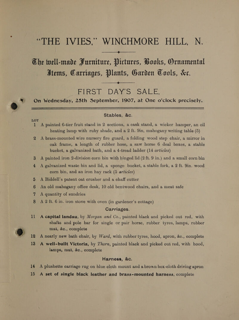  Che well-made Furniture, Pictures, Books, Ornamental Stems, Carriages, Plants, Garden Cools, Ker.  Bins hb. DAS OAL E, y On Wednesday, 25th September, 1907, at One o’clock precisely. Stables, &amp;c. LOT 1 A painted 6-tier fruit stand in 2 sections, a cask stand, a wicker hamper, an oil heating lamp with ruby shade, and a 2 ft. 9in, mahogany writing table (5) 2 A brass-mounted wire nursery fire guard, a folding wood step chair, a mirror in oak frame, a length of rubber hose, a saw horse 6 deal boxes, a stable bucket, a galvanized bath, and a 4-tread ladder (14 articles) A painted iron 2-division corn bin with hinged lid (2 ft. 9 in.) and a small corn bin = OO A galvanized waste bin and lid, a sponge bucket, a stable fork, a 2 ft. Jin. wood corn bin, and an iron hay rack (5 articles) A Biddell’s patent oat crusher and a chaff cutter An old mahogany office desk, 10 old bentwood chairs, and a meat safe A quantity of sundries CO st Oa ON A 2 ft. 6 in. iron stove with oven (in gardener’s cottage) Carriages. 11 A capital landau, by Morgan and Co., painted black and picked out red, with shafts and pole bar for single or pair horse, rubber tyres, lamps, rubber @ mat, &amp;c., complete ee 12 A nearly new bath chair, by Ward, with rubber tyres, hood, apron, &amp;c., complete 13 A well-bullt Victoria, by Thorn, painted black and picked out red, with hood, lamps, mat, &amp;c., complete Harness, &amp;c. 14 A plushette carriage rug on blue cloth mount and a brown box-cloth driving apron 15 A set of single black leather and brass-mounted harness, complete