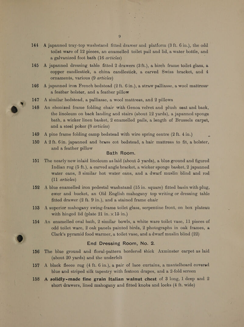 144 145 146 147 148 149 150 151 152 153 154 156 a | 158 !) A japanned tray-top washstand fitted drawer and platform (3 ft. 6 in.), the odd toilet ware of 12 pieces, an enamelled toilet pail and lid, a water bottle, and a galvanized foot bath (16 articles) A japanned dressing table fitted 2 drawers (3ft.), a bireh frame toilet glass, a copper candlestick, a china candlestick, a carved Swiss bracket, and 4 ornaments, various (9 articles) A japanned iron French bedstead (2 ft. 6 in.), a straw palliasse, a wool mattress’ a feather bolster, and a feather pillow A similar bedstead, a palliasse, a wool mattress, and 2 pillows An ebonized frame folding chair with Genoa velvet and plush seat and back, the linoleum on back landing and stairs (about 12 yards), a japanned sponge bath, a wicker linen basket, 2 enamelled pails, a length of Brussels carpet, and a steel poker (8 articles) A pine frame folding camp bedstead with wire spring centre (2 ft. 4 in.) A 2ft. 6in. japanned and brass cot bedstead, a hair mattress to fit, a bolster, and a feather pillow Bath Room. The nearly new inlaid linoleum as laid (about 5 yards), a blue ground and figured Indian rug (5 ft.), a carved angle bracket, a wicker sponge basket, 2 japanned water cans, 3 similar hot water cans, and a dwarf muslin blind and rod (11 articles) A blue enamelled iron pedestal washstand (15 in. square) fitted basin with plug, ewer and bucket, an Old English mahogany top writing or dressing table fitted drawer (2 ft. 9 in.), and a stained frame chair A superior mahogany swing-frame toilet glass, serpentine front, on box plateau with hinged lid (plate 21 in. x 15 in.) An enamelled oval bath, 2 similar bowls, a white ware toilet vase, 11 pieces of odd toilet ware, 2 oak panels painted birds, 2 photographs in oak frames, a Clark’s pyramid food warmer, a toilet vase, and a dwarf muslin blind (22) End Dressing Room, No. 2. The blue ground and floral-pattern bordered thick Axminster carpet as laid (about 20 yards) and the underfelt A black fleece rug (4 ft. 6 in.), a pair of lace curtains, a mantelboard covered blue and striped silk tapestry with festoon drapes, and a 2-fold screen A solidly-made fine grain Italian walnut chest of 3 long, 1 deep and 2