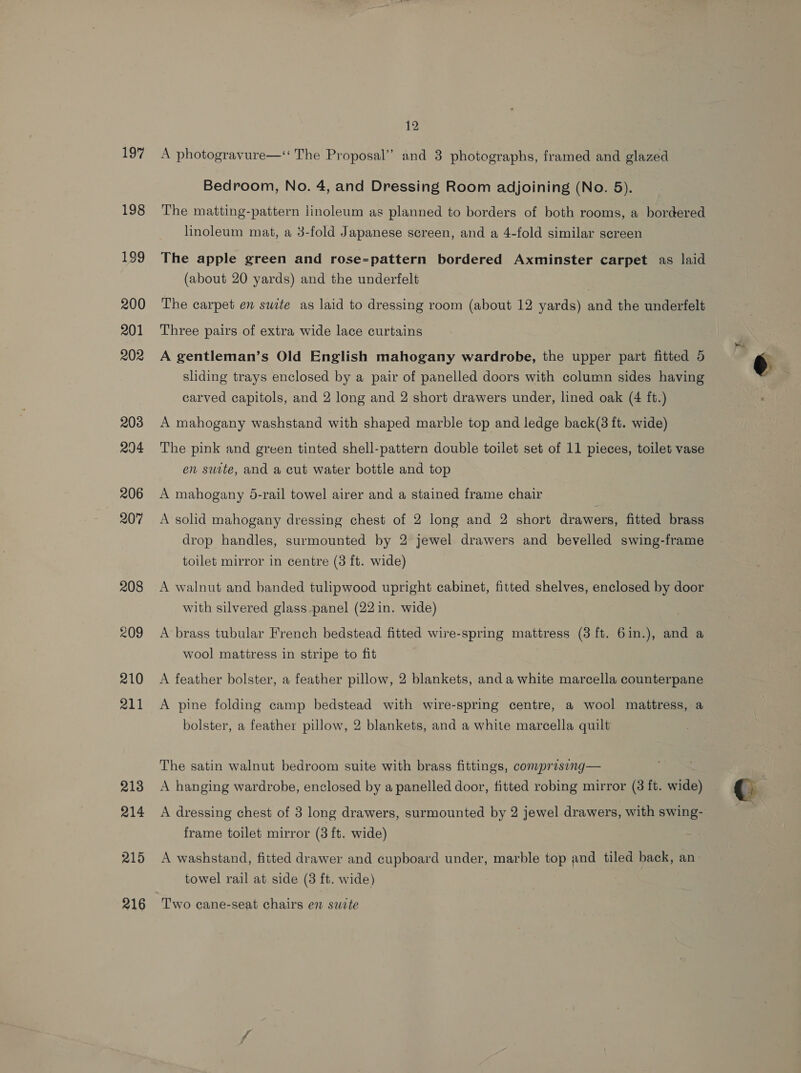 197 208 209 210 211 213 214 215 216 12 A photogravure—‘‘ The Proposal” and 3 photographs, framed and glazed Bedroom, No. 4, and Dressing Room adjoining (No. 5). The matting-pattern linoleum as planned to borders of both rooms, a bordered linoleum mat, a 3-fold Japanese screen, and a 4-fold similar screen The apple green and rose-pattern bordered Axminster carpet as laid (about 20 yards) and the underfelt The carpet en suite as laid to dressing room (about 12 yards) and the underfelt Three pairs of extra wide lace curtains A gentleman’s Old English mahogany wardrobe, the upper part fitted 5 sliding trays enclosed by a pair of panelled doors with column sides having carved capitols, and 2 long and 2 short drawers under, lined oak (4 ft.) A mahogany washstand with shaped marble top and ledge back(3 ft. wide) The pink and green tinted shell-pattern double toilet set of 11 pieces, toilet vase en suite, and a cut water bottle and top A mahogany 5-rail towel airer and a stained frame chair A solid mahogany dressing chest of 2 long and 2 short drawers, fitted brass drop handles, surmounted by 2 jewel drawers and bevelled swing-frame toilet mirror in centre (3 ft. wide) A walnut and banded tulipwood upright cabinet, fitted shelves, enclosed by door with silvered glass panel (22 in. wide) A brass tubular French bedstead fitted wire-spring mattress (3 ft. 6in.), and a wool mattress in stripe to fit | A feather bolster, a feather pillow, 2 blankets, and a white marcella counterpane A pine folding camp bedstead with wire-spring centre, a wool mattress, a bolster, a feather pillow, 2 blankets, and a white marcella quilt The satin walnut bedroom suite with brass fittings, comprising— A hanging wardrobe, enclosed by a panelled door, fitted robing mirror (3 ft. wide) A dressing chest of 3 long drawers, surmounted by 2 jewel drawers, with swing- frame toilet mirror (3 ft. wide) A washstand, fitted drawer and cupboard under, marble top and tiled back, an towel rail at side (3 ft. wide) Two cane-seat chairs en suite