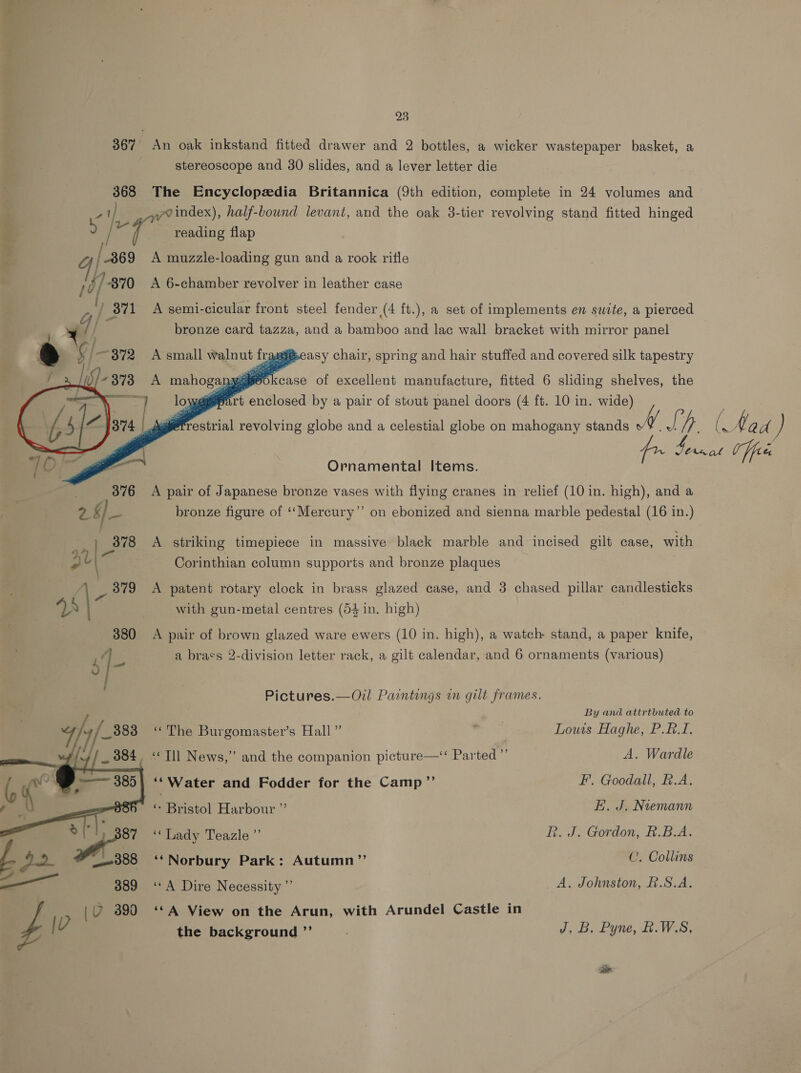 23 367 An oak inkstand fitted drawer and 2 bottles, a wicker wastepaper basket, a stereoscope and 30 slides, and a lever letter die 368 The Encyclopedia Britannica (9th edition, complete in 24 volumes and yvindex), half-bound levant, and the oak 3-tier revolving stand fitted hinged aj ° / ar reading flap ; | /-869 A muzzle-loading gun and a rook rifle +/-870 A 6-chamber revolver in leather case a i¥ % Cad a / y 371 A semi-cicular front steel fender (4 ft.), a set of implements en suite, a pierced bronze card tazza, and a bamboo and lac wall bracket with mirror panel   é E 372 A small walnut fragg®easy chair, spring and hair stuffed and covered silk tapestry A mahoganyiieo case of excellent manufacture, fitted 6 sliding shelves, the =] lows Bpart enclosed by a pair of stout panel doors (4 ft. 10 in. wide) Ornamental Items. A pair of Japanese bronze vases with flying cranes in relief (10 in. high), and a bronze figure of ‘‘Mercury”’ on ebonized and sienna marble pedestal (16 in.) A striking timepiece in massive black marble and incised gilt case, with Corinthian column supports and bronze plaques A patent rotary clock in brass glazed case, and 3 chased pillar candlesticks with gun-metal centres (54 in. high) A pair of brown glazed ware ewers (10 in. high), a watch stand, a paper knife, Pictures.—Oil Paintings in gilt frames. By and attrtbuted to “The Burgomaster’s Hall” 5: ae Louis Haghe, P.#.I. _ “Til News,” and the companion picture—‘‘ Parted”’ A. Wardle ‘‘Water and Fodder for the Camp ”’ F’. Goodall, R.A. ‘ Bristol Harbour ” E. J. Nvemann ‘Lady Teazle ”’ R. J. Gordon, R.BA. ‘*Norbury Park: Autumn’”’ CU. Collins “A Dire Necessity ”’ A. Johnston, £.S.A. ‘¢A View on the Arun, with Arundel Castle in the background ”’ ; J. B. Pyne, L.W.S, )