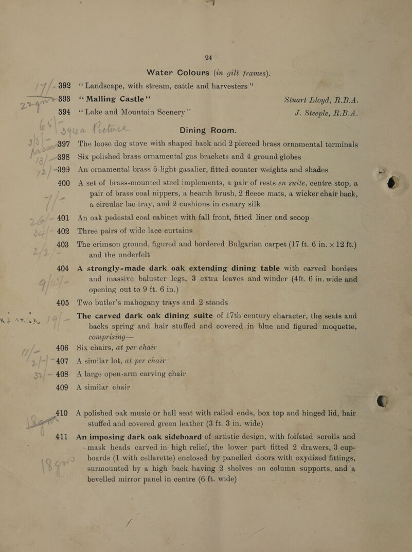 404 405 24 Water Colours (i gilt frames). ‘‘ Landscape, with stream, cattle and harvesters ” ee ‘‘ Malling Castle”’ Stuart Lloyd, R.B.A. ‘Lake and Mountain Scenery ”’ J. Steeple, R.B.A. y¥) : Po ; 4 . e | Mu Dining Room. The loose dog stove with shaped back and 2 pierced brass ornamental terminals Six polished brass ornamental gas brackets and 4 ground globes An ornamental brass 5-light gasalier, fitted counter weights and shades A set of brass-mounted steel implements, a pair of rests en swite, centre stop, a pair of brass coal nippers, a hearth brush, 2 fleece mats, a wicker chair back, a circular lac tray, and 2 cushions in canary silk An oak pedestal coal cabinet with fall front, fitted liner and scoop Three pairs of wide lace curtains The crimson ground, figured and bordered Bulgarian carpet (17 ft. 6 in. x 12 ft.) and the underfelt A strongly=made dark oak extending dining table with carved borders and massive baluster legs, 3 extra leaves and winder (4ft. 6 in. wide and opening out to 9 ft. 6 in.) Two butler’s mahogany trays and 2 stands The carved dark oak dining suite of 17th century character, the seats and backs spring and hair stuffed and covered in blue and figured moquette, comprising— Six chairs, at per chair A similar lot, at per chair A large open-arm carving chair A similar chair A polished oak musie or hall seat with railed ends, box top and hinged lid, hair stuffed and covered green leather (3 ft. 3 in. wide) An imposing dark oak sideboard of artistic design, with foliated scrolls and mask heads carved in: high relief, the lower part fitted 2 drawers, 3 cup- boards (1 with cellarette) enclosed by panelled doors with oxydized fittings, surmounted by a high back having 2 shelves on column supports, and a