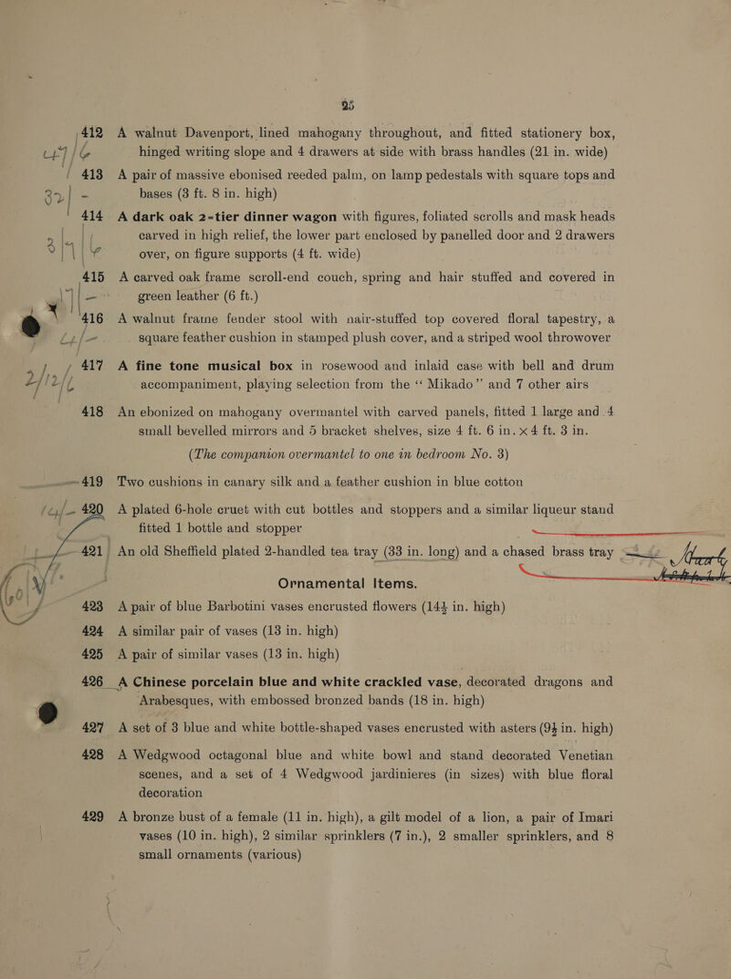   25 A walnut Davenport, lined mahogany throughout, and fitted stationery box, hinged writing slope and 4 drawers at side with brass handles (21 in. wide) A pair of massive ebonised reeded palm, on lamp pedestals with square tops and bases (3 ft. 8 in. high) A dark oak 2=-tier dinner wagon with figures, foliated scrolls and mask heads carved in high relief, the lower part enclosed by panelled door and 2 drawers over, on figure supports (4 ft. wide) A carved oak frame scroll-end couch, spring and hair stuffed and covered in green leather (6 ft.) A walnut frame fender stool with nair-stuffed top covered floral tapestry, a square feather cushion in stamped plush cover, and a striped wool throwover A fine tone musical box in rosewood and inlaid case with bell and drum accompaniment, playing selection from the ‘‘ Mikado”’ and 7 other airs An ebonized on mahogany overmantel with carved panels, fitted 1 large and .4 small bevelled mirrors and 5 bracket shelves, size 4 ft. 6 in. x 4 ft. 3 in. (The companion overmantel to one in bedroom No. 3) Two cushions in canary silk and a feather cushion in blue cotton A plated 6-hole cruet with cut bottles and stoppers and a similar liqueur stand fitted 1 bottle and stopper  A pair of blue Barbotini vases encrusted flowers (144 in. high) A similar pair of vases (13 in. high) Q 427 429 ‘Arabesques, with embossed bronzed bands (18 in. high) A set of 3 blue and white bottle-shaped vases encrusted with asters (94 in. high) A Wedgwood octagonal blue and white bowl and stand decorated Venetian scenes, and a set of 4 Wedgwood jardinieres (in sizes) with blue floral decoration A bronze bust of a female (11 in. high), a gilt model of a lion, a pair of Imari vases (10 in. high), 2 similar sprinklers (7 in.), 2 smaller sprinklers, and 8 small ornaments (various)
