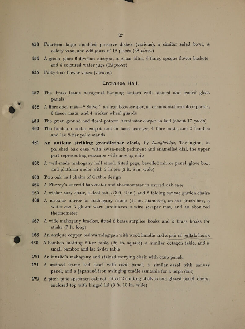 453 454 455 457 458 459 460 461 462 463 464 465 466 467 468 469 470 471 27 Fourteen large moulded preserve dishes (various), a similar salad bowl, a celery vase, and odd glass of 12 pieces (28 pieces) A green glass 6 division epergne, a glass filter, 6 fancy opaque flower baskets and 4 coloured water jugs (12 pzeces) Forty-four flower vases (various) Entrance Hall. The brass frame hexagonal hanging lantern with stained and leaded glass panels | A fibre door mat—‘‘ Salve,” an iron boot scraper, an ornamental iron door porter, 3 fleece mats, and 4 wicker wheel guards The green ground and floral-pattern Axminster carpet as laid (about 17 yards) The linoleum under carpet and in back passage, 4 fibre mats, and 2 bamboo and lac 2-tier palm stands An antique striking grandfather clock, by Langbridge, Torrington, in polished oak case, with swan-neck pediment and enamelled dial, the upper part representing seascape with moving ship A well-made mahogany hall stand, fitted pegs, bevelled mirror panel, glove box, and platform under with 2 liners (2 ft. 8 in. wide) Two oak hall chairs of Gothic design A Fitzroy’s aneroid barometer and thermometer in carved oak case A wicker easy chair, a deal table (3 ft. 2 in.), and 2 folding canvas garden chairs A circular mirror in mahogany frame (14 in. diameter), an oak brush box, a water can, 7 glazed ware jardinieres, a wire scraper mat, and an ebonized thermometer A wide mahogany bracket, fitted 6 brass surplice hooks and 5 brass hooks for sticks (7 ft. long) An antique copper bed warming pan with wood handle and a pair of buffalo horns A bamboo matting 2-tier table (26 in. square), a similar octagon table, and a small bamboo and lac 2-tier table An invalid’s mahogany and stained carrying chair with cane panels A stained frame bed easel with cane panel, a similar easel with canvas panel, and a japanned iron swinging cradle (suitable for a large doll) A pitch pine specimen cabinet, fitted 2 shifting shelves and glazed panel doors,