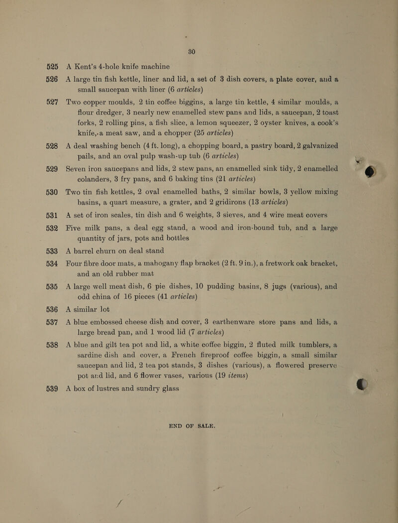 525 526 527 528 529 530 531 032 D383 D384 535 536 537 538 539 30 A Kent’s 4-hole knife machine A large tin fish kettle, liner and lid, a set of 3 dish covers, a plate cover, and a small saucepan with liner (6 articles) Two copper moulds, 2 tin coffee biggins, a large tin kettle, 4 similar moulds, a flour dredger, 3 nearly new enamelled stew pans and lids, a saucepan, 2 toast forks, 2 rolling pins, a fish slice, a lemon squeezer, 2 oyster knives, a cook’s knife,.a meat saw, and a chopper (25 articles) A deal washing bench (4 ft. long), a chopping board, a pastry board, 2 galvanized pails, and an oval pulp wash-up tub (6 artzcles) Seven iron saucepans and lids, 2 stew pans, an enamelled sink tidy, 2 enamelled colanders, 3 fry pans, and 6 baking tins (21 artzcles) Two tin fish kettles, 2 oval enamelled baths, 2 similar bowls, 3 yellow mixing basins, a quart measure, a grater, and 2 gridirons (13 artcles) A set of iron scales, tin dish and 6 weights, 3 sieves, and 4 wire meat covers Five milk pans, a deal egg stand, a wood and iron-bound tub, and a large quantity of jars, pots and bottles A barrel churn on deal stand Four fibre door mats, a mahogany flap bracket (2 ft. 9 in.), a fretwork oak DESGHen and an old rubber mat A large well meat dish, 6 pie dishes, 10 pudding basins, 8 jugs (various), and odd china of 16 pieces (41 articles) A similar lot A blue embossed cheese dish and cover, 3 earthenware store pans and lids, a large bread pan, and 1 wood lid (7 articles) A blue and gilt tea pot and lid, a white coffee biggin, 2 fluted milk tumblers, a sardine dish and cover, a French fireproof coffee biggin, a small similar saucepan and lid, 2 tea pot stands, 3 dishes (various), a flowered preserve pot ard lid, and 6 flower vases, various (19 ztems) A box of lustres and sundry glass END OF SALE.