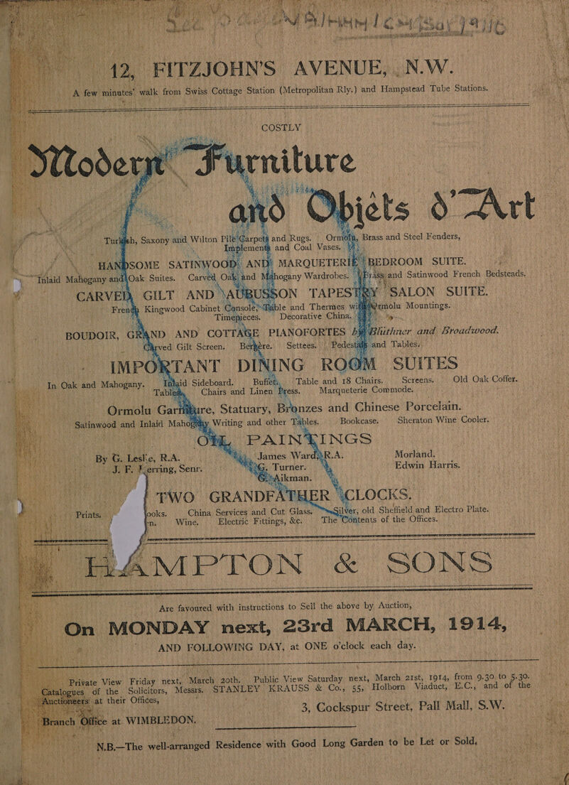  41 ¢ sy) Hse if         43, “FIT ZJOHN'S AVENUE, NW. “AB few minutes! ‘walk from Swiss Cottage Station (Metropolitan Rly.) and Honipstead Tube Stations. Poa Me ee,          Someone and Gaul Vases. uk cies and | Wilton ta hh, Brass and Steel eee Di MARQUETERIE Ry DRON SUITE. ek      TAPESTRY. SALON SUITE. | WN rmolu Mountings. | Sid : : F GILT AND oNatees SON | Kingwood Cabinet Console? Table and Thermes w: Timepieces. Decorative China. An AND ore PUOFORT ES byt Carved Gilt Screen. ee Settees.  Pedest et      SUITES In Oak and Mahogany. ‘Waid Sideboard. eth ‘Table and 18 Chairs. Screens. O}d: Oak: Coffer) nc tieg Sl Rey en aOR aa - | Tables Chairs and Linen Press. Marqueterie Commode. : A att a ee ea                   Mure, Statuary, Bronzes and Chinese Porcelain. i Writing and other Tables. Bookcase. Sheraton Wine Cooler. nt PAIN INGS By G Lest: 1, RA. 5). James Ward;}R.A. Morland. Cee pRe JS ae erring, Senr. “2G. Turner. ‘4 Edwin Harris. + Da as Piney 3 ikman. %. , TWO “GRANDFAT {ER \CLOCKS. ooks. China Services and Cut Glass. ilver, old Sheffield and Electro Plate.     a Ngee ‘ ; Ve favoured with instructions to Sell the above by Auction, eee On MONDAY next, 23rd MARCH, 1914, | ah AND FOLLOWING DAY, at ONE o'clock each day.  Bihar. View Friday next,. Masel 20th. | Public View Saturday next, March 21st, 1914, fromm 9.30 to. 5.5 us ; | A eS of the. Solicitors, Messrs, ERALEY 4 KRAUSS &amp; Co., 55; Holborn Viaduct, E. Ca Vand. of . 4 cers: shat their hs . Mot, 3, Cockspur Street, Pall Mall, S.W. Seren Eee en aeeamtumenmenenenmanenummnmnnmenaage 2 ? ¥ *% 1st) ee Mi piyel ee oh | é age Pate YN B—The - ell aranged Residence with Good Long Garden to be Let or “Big. Ee aN hata aes  
