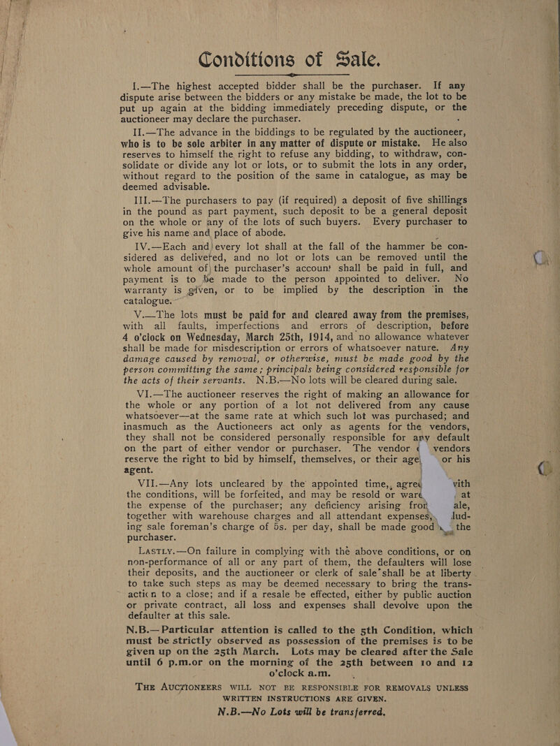 Conditions of Sale. {.—The highest accepted bidder shall be the purchaser. If any dispute arise between the bidders or any mistake be made, the lot to be put up again at the bidding immediately preceding dispute, or the auctioneer may declare the purchaser. II.—The advance in the biddings to be regulated by the auctioneer, who is to be sole arbiter in any matter of dispute or mistake. He also reserves to himself the right to refuse any bidding, to withdraw, con- solidate or divide any lot or lots, or to submit the lots in any order, without regard to the position of the same in catalogue, as ey be deemed advisable. III.—The purchasers to pay (if required) a deposit of five shillings in the pound as part payment, such deposit to be a general deposit on the whole or any of the lots of such buyers. Every purchaser to give his name\and place of abode. IV.—Each and)every lot shall at the fall of the hammer be con- sidered as deliveted, and no lot or lots van be removed until the whole amount of)the purchaser’s account shall be paid in full, and payment is to %e made to the person appointed to deliver. No warranty is given, or to be implied by the description in the catalogue. V.—The lots must be paid for and cleared away from the premises, with all faults, imperfections and errors of description, before 4 o’clock on Wednesday, March 25th, 1914, and no allowance whatever shall be made for misdescription or errors ‘of whatsoever nature. Any damage caused by removal, or otherwise, must be made good by the person committing the same; principals being considered responsible for the acts of their servants. N.B.—No lots will be cleared during sale. VI.—The auctioneer reserves the right of making an allowance for the whole or any portion of a lot not delivered from any cause whatsoever—at the same rate at which such lot was purchased; and inasmuch as the Auctioneers act only as agents for the vendors, they shall not be considered personally responsible for ary default on the part of either vendor or purchaser. The vendor ¢ vendors  reserve the right to bid by himself, themselves, or their age! or his agent. VII.—Any lots uncleared by the appointed time,, agret vith the conditions, will be forfeited, and may be resold or ware . at the expense of the purchaser; any deficiency arising fron ale, together with warehouse charges and all attendant expenses}, dud- ing sale foreman’s charge of Bs. per day, shall be made good rn the purchaser. 2 non-performance of all or any part of them, the defaulters will lose to take such steps as may be deemed necessary to bring the trans- acti(n to a close; and if a resale he effected, either by public auction or private contract, all loss and expenses shall devolve upon the defaulter at this sale. N.B.— Particular attention is called to the sth Condition, which must be strictly observed as possession of the premises is to be given up onthe 25th March. Lots may be cleared after the Sale o’clock a.m. THE AUCZIONEERS WILL NOT BE RESPONSIBLE FOR REMOVALS UNLESS WRITTEN INSTRUCTIONS ARE GIVEN. N.B.—No Lots wiil be transferred, ~