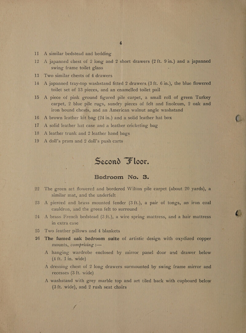 14 15 16 17 18 19 bo bo A similar bedstead and bedding A japanned chest of 2 long and 2 short drawers (2 ft. 9in.) and a japanned swing frame toilet glass A japanned tray-top washstand fitted 2 drawers (3 ft. 6 in.), the blue flowered toilet set of 13 pieces, and an enamelled toilet pail A piece of pink ground figured pile carpet, a small roll of green Turkey carpet, 2 blue pile rugs, sundry pieces of felt and linoleum, 2 oak and iron bound chests, and an American walnut angle washstand A brown leather kit bag (24 in.) and a solid leather hat box A solid leather hat case and a leather cricketing bag A leather trunk and 2 leather hand bags A doll’s pram and 2 doll’s push carts Second “Floor. Bedroom No. 3. The green art flowered and bordered Wilton pile carpet (about 20 yards), a similar mat, and the underfelt A pierced and brass mounted fender (3 ft.), a pair of tongs, an iron coal cauldron, and the green felt to surround A brass French bedstead (3 ft.), a wire spring mattress, and a hair mattress in extra case Two feather pillows and 4 blankets The fumed oak bedroom suite of artistic design with oxydized copper mounts, comprising :— A hanging wardrobe enclosed by mirror panel door and drawer below (4 ft. Lin. wide) | A dressing chest of 2 long drawers surmounted by swing frame mirror and recesses (3 ft. wide) A washstand with grey marble top and art tiled back with cupboard below (3 ft. wide), and 2 rush seat chairs