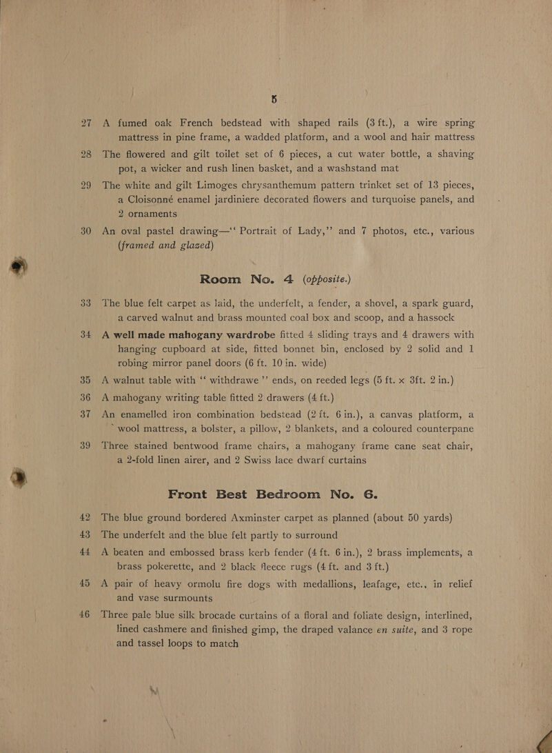 30 34 35 36 37 39 42 43 44 45 4.6 Bir. A fumed oak French bedstead with shaped rails (3ft.), a wire spring mattress in pine frame, a wadded platform, and a wool and hair mattress The flowered and gilt toilet set of 6 pieces, a cut water bottle, a shaving pot, a wicker and rush linen basket, and a washstand mat The white and gilt Limoges chrysanthemum pattern trinket set of 13 pieces, a Cloisonné enamel jardiniere decorated flowers and turquoise panels, and 2 ornaments An oval pastel drawing—‘‘ Portrait of Lady,’’ and 7 photos, etc., various _ (framed and glazed) Room No. 4 (opposite.) The blue felt carpet as Jaid, the underfelt, a fender, a shovel, a spark guard, a carved walnut and brass mounted coal box and scoop, and a hassock A well made mahogany wardrobe fitted 4 sliding trays and 4 drawers with hanging cupboard at side, fitted bonnet bin, enclosed by 2 solid and 1 robing mirror panel doors (6 ft. 10 in. wide) A walnut table with ‘‘ withdrawe ’’ ends, on reeded legs (5 ft. x 3ft. 2 in.) A mahogany writing table fitted 2 drawers (4 ft.) An enamelled iron combination bedstead (2 ft. 6in.), a canvas platform, a - wool mattress, a bolster, a pillow, 2 blankets, and a coloured counterpane Three stained bentwood frame chairs, a mahogany frame cane seat chair, a 2-fold linen airer, and 2 Swiss lace dwarf curtains Front Best Bedroom No. 6. The blue ground bordered Axminster carpet as planned (about 50 yards) The underfelt and the blue felt partly to surround A beaten and embossed brass kerb fender (4 ft. 6in.), 2 brass implements, a brass pokerette, and 2 black fleece rugs (4 ft. and 3 ft.) A pair of heavy ormolu fire dogs with medallions, leafage, etc., in relief and vase surmounts Three pale blue silk brocade curtains of a floral and foliate design, interlined, lined cashmere and finished gimp, the draped valance en suite, and 3 rope _ and tassel loops to match 