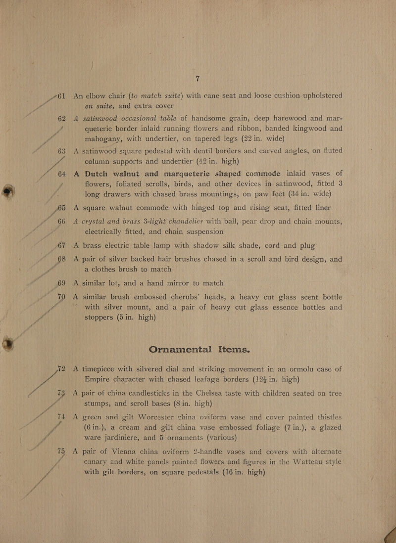 61 An elbow chair (to match suite) with cane seat and loose cushion upholstered en suite, and extra cover A satinwood occasional table of handsome grain, deep harewood and mar- queterie border inlaid running flowers and ribbon, banded kingwood and mahogany, with undertier, on tapered legs (22 in. wide) A satinwood square pedestal with dentil borders and carved angles, on fluted column supports and undertier (42 in. high) A Dutch walnut and marqueterie shaped commode inlaid vases of flowers, foliated scrolls, birds, and other devices in satinwood, fitted 3 long drawers with chased brass mountings, on paw feet (34 in. wide) A square walnut commode with hinged top and rising seat, fitted liner A crystal and brass 3-light chandelier with ball, pear drop and chain mounts, electrically fitted, and chain suspension A brass electric table lamp with shadow silk shade, cord and plug A pair of silver backed hair brushes chased in a scroll and bird design, and a clothes brush to match A similar lot, and a hand mirror to match A similar brush embossed cherubs’ heads, a heavy cut glass scent bottle with silver mount, and a pair of heavy cut glass essence bottles and stoppers (5 in. high) Ornamental Items. A timepiece with silvered dial and striking movement in an ormolu case of Empire character with chased leafage borders (123 in. high) A pair of china candlesticks in the Chelsea taste with children seated on tree stumps, and scroll bases (8 in. high) A green and gilt Worcester china oviform vase and cover painted thistles (6in.), a cream and gilt china vase embossed foliage (7in.), a glazed ware jardiniere, and 5 ornaments (various) A pair of Vienna china oviform 2-handle vases and covers with alternate canary and white panels painted flowers and figures in the Watteau style with gilt borders, on square pedestals (16 in. high) 