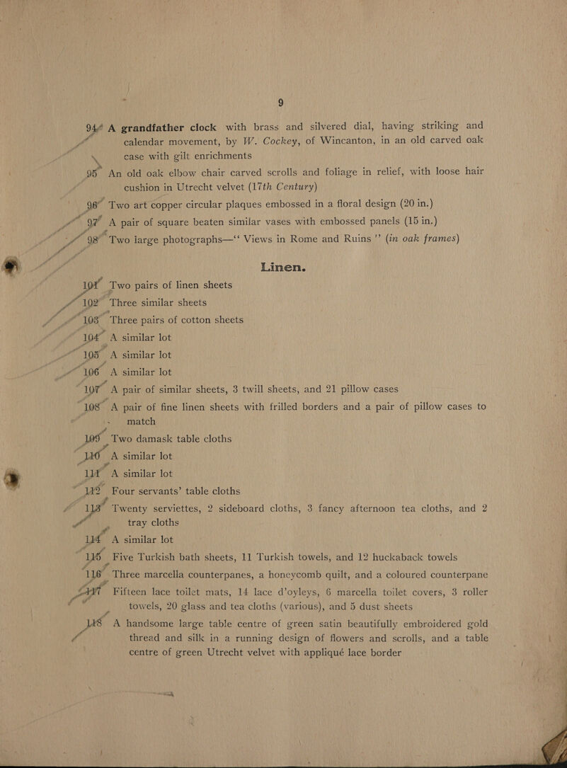 2 wf Y Noe ‘fr 98 wf ? _ calendar movement, by W. Cockey, of Wincanton, in an old carved oak case with gilt enrichments An old oak elbow chair carved scrolls and foliage in relief, with loose hair cushion in Utrecht velvet (17th Century) Two art copper circular plaques embossed in a floral design (20 in.) A pair of square beaten similar vases with embossed panels (15 in.) eTeo large photographs—‘‘ Views in Rome and Ruins ’’ (in oak frames) Linen. é » ra 1 02 ; 105 “106 107” : Los i Lae ® yt ao 7 a ut “We 116 fot a us fo é Three similar sheets Three pairs of cotton sheets A similar lot ei similar lot A similar lot A pair of similar sheets, 3 twill sheets, and 21 pillow cases A pair of fine linen sheets with frilled borders and a pair of pillow cases to match Two damask table cloths A similar lot Pin similar lot Four servants’ table cloths Twenty serviettes, 2 sideboard cloths, 3 fancy afternoon tea cloths, and 2 tray cloths A similar lot Five Turkish bath sheets, 11 Turkish towels, and 12 huckaback towels Ethie marcella counterpanes, a honeycomb quilt, and a coloured counterpane Fifteen lace toilet mats, 14 lace d’oyleys, 6 marcella toilet covers, 3 roller towels, 20 glass and tea cloths (various), and 5 dust sheets 